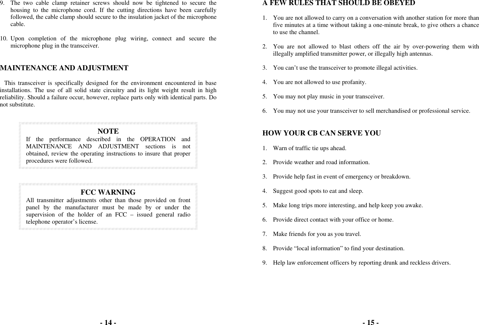 - 14 -   9.  The two cable clamp retainer screws should now be tightened to secure the housing to the microphone cord. If the cutting directions have been carefully followed, the cable clamp should secure to the insulation jacket of the microphone cable.  10. Upon completion of the microphone plug wiring, connect and secure the microphone plug in the transceiver.   MAINTENANCE AND ADJUSTMENT  This transceiver is specifically designed for the environment encountered in base installations. The use of all solid state circuitry and its light weight result in high reliability. Should a failure occur, however, replace parts only with identical parts. Do not substitute.    NOTE If the performance described in the OPERATION and MAINTENANCE AND ADJUSTMENT sections is not obtained, review the operating instructions to insure that proper procedures were followed.     FCC WARNING All transmitter adjustments other than those provided on front panel by the manufacturer must be made by or under the supervision of the holder of an FCC – issued general radio telephone operator’s license.   - 14 -- 15 -  A FEW RULES THAT SHOULD BE OBEYED  1.  You are not allowed to carry on a conversation with another station for more than five minutes at a time without taking a one-minute break, to give others a chance to use the channel.  2.  You are not allowed to blast others off the air by over-powering them with illegally amplified transmitter power, or illegally high antennas.  3.  You can’t use the transceiver to promote illegal activities.  4.  You are not allowed to use profanity.  5.  You may not play music in your transceiver.  6.  You may not use your transceiver to sell merchandised or professional service.   HOW YOUR CB CAN SERVE YOU  1.  Warn of traffic tie ups ahead.  2.  Provide weather and road information.  3.  Provide help fast in event of emergency or breakdown.  4.  Suggest good spots to eat and sleep.  5.  Make long trips more interesting, and help keep you awake.  6.  Provide direct contact with your office or home.  7.  Make friends for you as you travel.  8.  Provide “local information” to find your destination.  9.  Help law enforcement officers by reporting drunk and reckless drivers.  