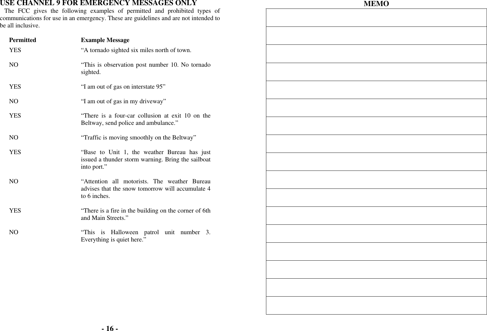 - 16 -  USE CHANNEL 9 FOR EMERGENCY MESSAGES ONLY The FCC gives the following examples of permitted and prohibited types of communications for use in an emergency. These are guidelines and are not intended to be all inclusive.  Permitted Example Message YES  “A tornado sighted six miles north of town.   NO  “This is observation post number 10. No tornado sighted.   YES  “I am out of gas on interstate 95”   NO  “I am out of gas in my driveway”   YES  “There is a four-car collusion at exit 10 on the Beltway, send police and ambulance.”   NO  “Traffic is moving smoothly on the Beltway”   YES  “Base to Unit 1, the weather Bureau has just issued a thunder storm warning. Bring the sailboat into port.”   NO  “Attention all motorists. The weather Bureau advises that the snow tomorrow will accumulate 4 to 6 inches.   YES  “There is a fire in the building on the corner of 6th and Main Streets.”   NO  “This is Halloween patrol unit number 3. Everything is quiet here.”    MEMO                  