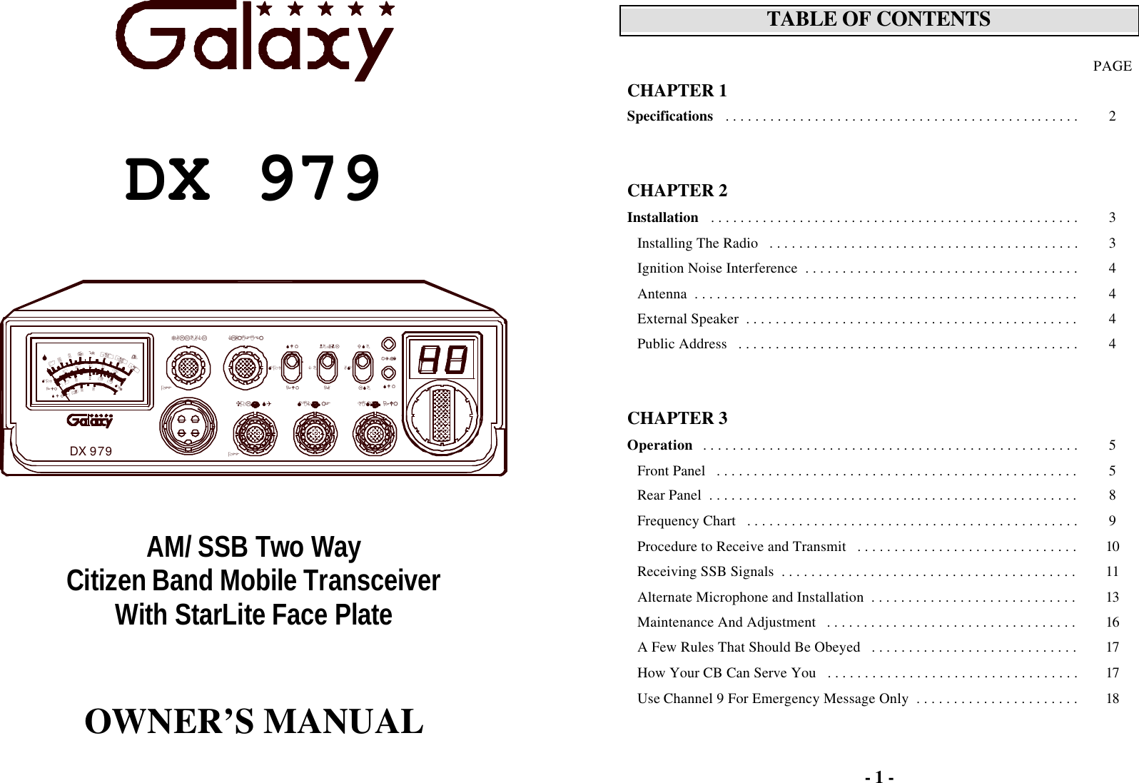         DX 979       AM/ SSB Two Way Citizen Band Mobile Transceiver With StarLite Face Plate     OWNER’S MANUAL  TALKBACKDX 979960S1MOD1SWRPWR01.52203153407dB+6018MAX312680+20+40100%OFFDIM      PWRLSBUSBOFFMODCLARIFIERVOL      SQ MIC      RFNB/ANLPWRSWRCBPAAMSWRRX/TX- 1 -  TABLE OF CONTENTS   PAGE CHAPTER 1  Specifications   . . . . . . . . . . . . . . . . . . . . . . . . . . . . . . . . . . . . . . . . . . . . . . . . 2       CHAPTER 2   Installation   . . . . . . . . . . . . . . . . . . . . . . . . . . . . . . . . . . . . . . . . . . . . . . . . . . 3 Installing The Radio   . . . . . . . . . . . . . . . . . . . . . . . . . . . . . . . . . . . . . . . . . . 3 Ignition Noise Interference  . . . . . . . . . . . . . . . . . . . . . . . . . . . . . . . . . . . . . 4 Antenna  . . . . . . . . . . . . . . . . . . . . . . . . . . . . . . . . . . . . . . . . . . . . . . . . . . . . 4 External Speaker  . . . . . . . . . . . . . . . . . . . . . . . . . . . . . . . . . . . . . . . . . . . . . 4 Public Address   . . . . . . . . . . . . . . . . . . . . . . . . . . . . . . . . . . . . . . . . . . . . . . 4       CHAPTER 3   Operation   . . . . . . . . . . . . . . . . . . . . . . . . . . . . . . . . . . . . . . . . . . . . . . . . . . . 5 Front Panel   . . . . . . . . . . . . . . . . . . . . . . . . . . . . . . . . . . . . . . . . . . . . . . . . . 5 Rear Panel  . . . . . . . . . . . . . . . . . . . . . . . . . . . . . . . . . . . . . . . . . . . . . . . . . . 8 Frequency Chart   . . . . . . . . . . . . . . . . . . . . . . . . . . . . . . . . . . . . . . . . . . . . . 9 Procedure to Receive and Transmit   . . . . . . . . . . . . . . . . . . . . . . . . . . . . . . 10 Receiving SSB Signals  . . . . . . . . . . . . . . . . . . . . . . . . . . . . . . . . . . . . . . . . 11 Alternate Microphone and Installation  . . . . . . . . . . . . . . . . . . . . . . . . . . . . 13 Maintenance And Adjustment   . . . . . . . . . . . . . . . . . . . . . . . . . . . . . . . . . . 16 A Few Rules That Should Be Obeyed   . . . . . . . . . . . . . . . . . . . . . . . . . . . . 17 How Your CB Can Serve You   . . . . . . . . . . . . . . . . . . . . . . . . . . . . . . . . . . 17 Use Channel 9 For Emergency Message Only  . . . . . . . . . . . . . . . . . . . . . . 18  