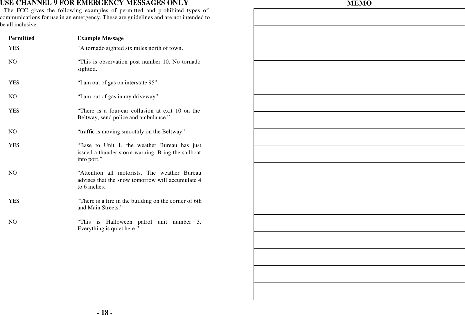- 18 -  USE CHANNEL 9 FOR EMERGENCY MESSAGES ONLY The FCC gives the following examples of permitted and prohibited types of communications for use in an emergency. These are guidelines and are not intended to be all inclusive.  Permitted Example Message YES “A tornado sighted six miles north of town.    NO “This is observation post number 10. No tornado sighted.    YES “I am out of gas on interstate 95”    NO “I am out of gas in my driveway”    YES “There is a four-car collusion at exit 10 on the Beltway, send police and ambulance.”    NO “traffic is moving smoothly on the Beltway”    YES “Base to Unit 1, the weather Bureau has just issued a thunder storm warning. Bring the sailboat into port.”    NO “Attention all motorists. The weather Bureau advises that the snow tomorrow will accumulate 4 to 6 inches.    YES “There is a fire in the building on the corner of 6th and Main Streets.”    NO “This is Halloween patrol unit number 3. Everything is quiet here.”    MEMO                  