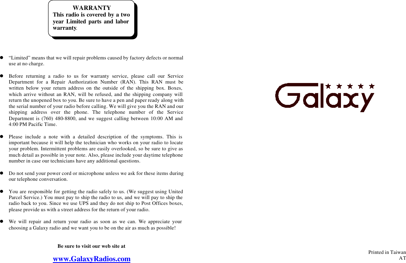 WARRANTY This radio is covered by a two year Limited parts and labor warranty.          l “Limited” means that we will repair problems caused by factory defects or normal use at no charge.  l Before returning a radio to us for warranty service, please call our Service Department for a Repair Authorization Number (RAN). This RAN must be written below your return address on the outside of the shipping box. Boxes, which arrive without an RAN, will be refused, and the shipping company will return the unopened box to you. Be sure to have a pen and paper ready along with the serial number of your radio before calling. We will give you the RAN and our shipping address over the phone. The telephone number of the Service Department is (760) 480-8800, and we suggest calling between 10:00 AM and 4:00 PM Pacific Time.  l Please include a note with a detailed description of the symptoms. This is important because it will help the technician who works on your radio to locate your problem. Intermittent problems are easily overlooked, so be sure to give as much detail as possible in your note. Also, please include your daytime telephone number in case our technicians have any additional questions.  l Do not send your power cord or microphone unless we ask for these items during our telephone conversation.  l You are responsible for getting the radio safely to us. (We suggest using United Parcel Service.) You must pay to ship the radio to us, and we will pay to ship the radio back to you. Since we use UPS and they do not ship to Post Offices boxes, please provide us with a street address for the return of your radio.  l We will repair and return your radio as soon as we can. We appreciate your choosing a Galaxy radio and we want you to be on the air as much as possible!   Be sure to visit our web site at  www.GalaxyRadios.com                                         Printed in Taiwan AT  