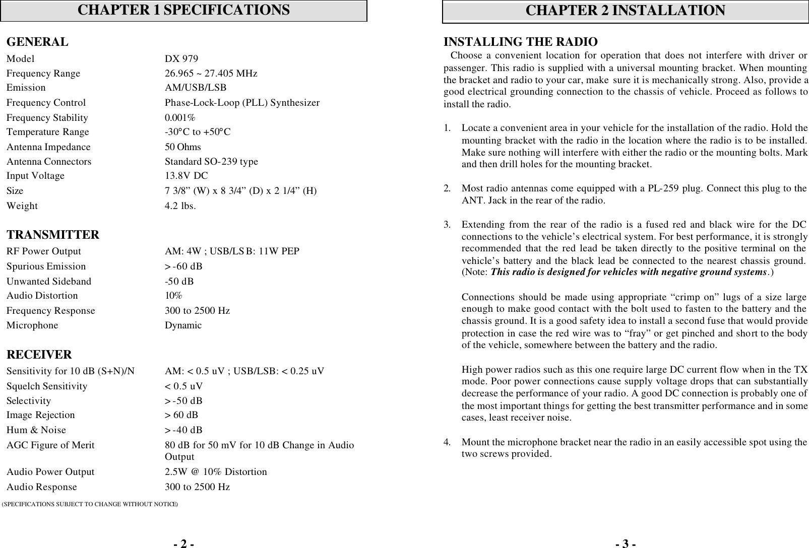 - 2 -   CHAPTER 1 SPECIFICATIONS  GENERAL   Model DX 979 Frequency Range 26.965 ~ 27.405 MHz Emission AM/USB/LSB Frequency Control Phase-Lock-Loop (PLL) Synthesizer Frequency Stability 0.001% Temperature Range -30°C to +50°C Antenna Impedance 50 Ohms  Antenna Connectors  Standard SO-239 type Input Voltage 13.8V DC Size 7 3/8” (W) x 8 3/4” (D) x 2 1/4” (H) Weight 4.2 lbs.    TRANSMITTER  RF Power Output AM: 4W ; USB/LS B: 11W PEP Spurious Emission &gt; -60 dB Unwanted Sideband -50 dB Audio Distortion 10% Frequency Response 300 to 2500 Hz Microphone Dynamic    RECEIVER  Sensitivity for 10 dB (S+N)/N AM: &lt; 0.5 uV ; USB/LSB: &lt; 0.25 uV Squelch Sensitivity &lt; 0.5 uV Selectivity &gt; -50 dB Image Rejection &gt; 60 dB Hum &amp; Noise &gt; -40 dB AGC Figure of Merit 80 dB for 50 mV for 10 dB Change in Audio Output Audio Power Output 2.5W @ 10% Distortion Audio Response 300 to 2500 Hz  (SPECIFICATIONS SUBJECT TO CHANGE WITHOUT NOTICE) - 3 -   CHAPTER 2 INSTALLATION  INSTALLING THE RADIO Choose a convenient location for operation that does not interfere with driver or passenger. This radio is supplied with a universal mounting bracket. When mounting the bracket and radio to your car, make  sure it is mechanically strong. Also, provide a good electrical grounding connection to the chassis of vehicle. Proceed as follows to install the radio.  1. Locate a convenient area in your vehicle for the installation of the radio. Hold the mounting bracket with the radio in the location where the radio is to be installed. Make sure nothing will interfere with either the radio or the mounting bolts. Mark and then drill holes for the mounting bracket.  2. Most radio antennas come equipped with a PL-259 plug. Connect this plug to the ANT. Jack in the rear of the radio.  3. Extending from the rear of the radio is a fused red and black wire for the DC connections to the vehicle’s electrical system. For best performance, it is strongly recommended that the red lead be taken directly to the positive terminal on the vehicle’s battery and the black lead be connected to the nearest chassis ground. (Note: This radio is designed for vehicles with negative ground systems.)  Connections should be made using appropriate “crimp on” lugs of a size large enough to make good contact with the bolt used to fasten to the battery and the chassis ground. It is a good safety idea to install a second fuse that would provide protection in case the red wire was to “fray” or get pinched and short to the body of the vehicle, somewhere between the battery and the radio.  High power radios such as this one require large DC current flow when in the TX mode. Poor power connections cause supply voltage drops that can substantially decrease the performance of your radio. A good DC connection is probably one of the most important things for getting the best transmitter performance and in some cases, least receiver noise.  4. Mount the microphone bracket near the radio in an easily accessible spot using the two screws provided.  