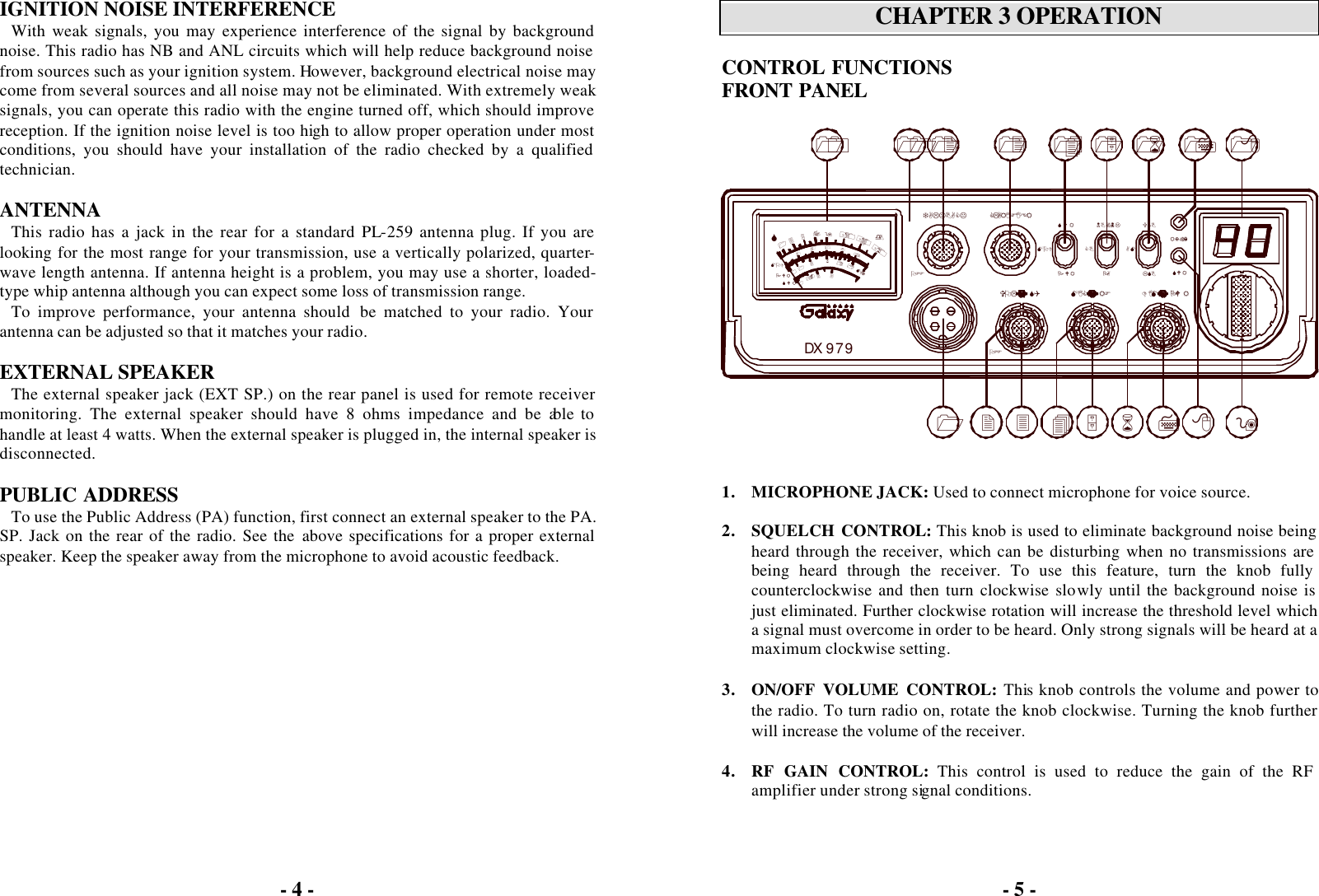 - 4 -  IGNITION NOISE INTERFERENCE With weak signals, you may experience interference of the signal by background noise. This radio has NB and ANL circuits which will help reduce background noise from sources such as your ignition system. However, background electrical noise may come from several sources and all noise may not be eliminated. With extremely weak signals, you can operate this radio with the engine turned off, which should improve reception. If the ignition noise level is too high to allow proper operation under most conditions, you should have your installation of the radio checked by a qualified technician.  ANTENNA This radio has a jack in the rear for a standard PL-259 antenna plug. If you are looking for the most range for your transmission, use a vertically polarized, quarter-wave length antenna. If antenna height is a problem, you may use a shorter, loaded-type whip antenna although you can expect some loss of transmission range. To improve performance, your antenna should  be matched to your radio. Your antenna can be adjusted so that it matches your radio.  EXTERNAL SPEAKER The external speaker jack (EXT SP.) on the rear panel is used for remote receiver monitoring. The external speaker should have 8 ohms impedance and be able to handle at least 4 watts. When the external speaker is plugged in, the internal speaker is disconnected.  PUBLIC ADDRESS To use the Public Address (PA) function, first connect an external speaker to the PA. SP. Jack on the rear of the radio. See the above specifications for a proper external speaker. Keep the speaker away from the microphone to avoid acoustic feedback.  - 5 -   CHAPTER 3 OPERATION  CONTROL FUNCTIONS FRONT PANEL    1. MICROPHONE JACK: Used to connect microphone for voice source.  2. SQUELCH CONTROL: This knob is used to eliminate background noise being heard through the receiver, which can be disturbing when no transmissions are being heard through the receiver. To use this feature, turn the knob fully counterclockwise and then turn clockwise slowly until the background noise is just eliminated. Further clockwise rotation will increase the threshold level which a signal must overcome in order to be heard. Only strong signals will be heard at a maximum clockwise setting.  3. ON/OFF VOLUME CONTROL: This knob controls the volume and power to the radio. To turn radio on, rotate the knob clockwise. Turning the knob further will increase the volume of the receiver.  4. RF GAIN CONTROL: This control is used to reduce the gain of the RF amplifier under strong signal conditions.  MOD1236181DX 979SWRPWR11.51023MAXOFF+40731S2040580+20609100%10+60dBTALKBACK11 12DIM      PWRSWR2 3 4567MIC      RFOFFVOL      SQPWR PA LSB89RX/TX17CLARIFIERSWRMOD13 14AMNB/ANLCBUSB15 16 18