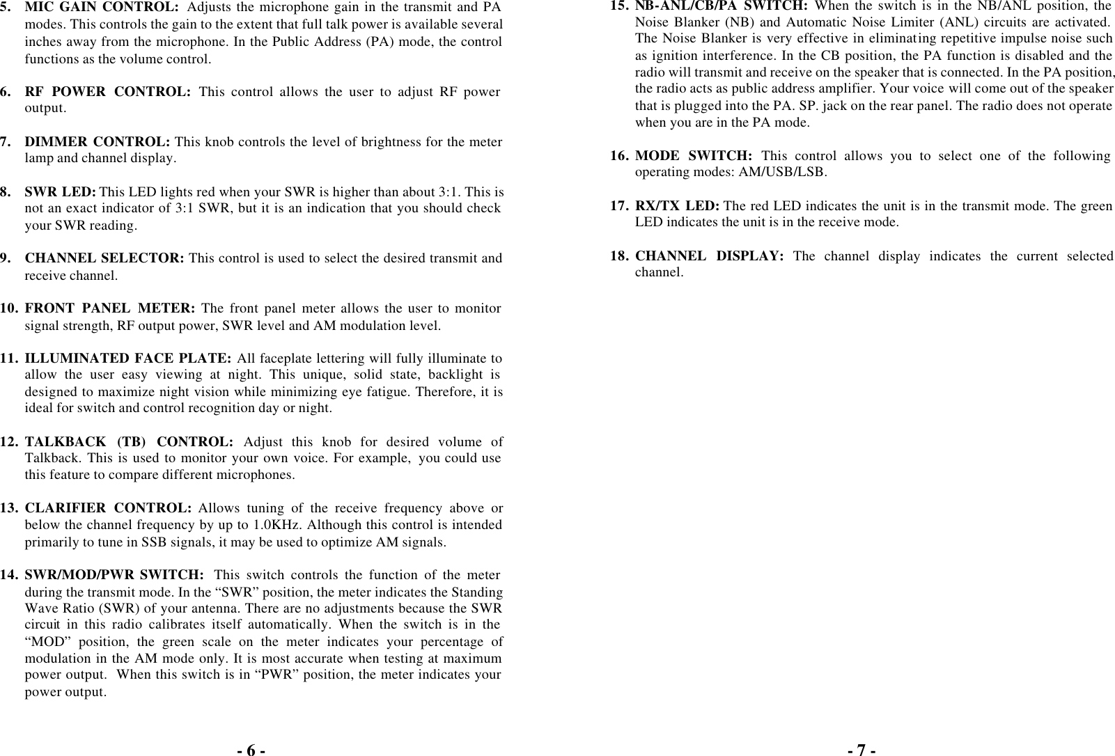 - 6 -  5. MIC GAIN CONTROL: Adjusts the microphone gain in the transmit and PA modes. This controls the gain to the extent that full talk power is available several inches away from the microphone. In the Public Address (PA) mode, the control functions as the volume control.  6. RF POWER CONTROL: This control allows the user to adjust RF power output.  7. DIMMER CONTROL: This knob controls the level of brightness for the meter lamp and channel display.  8. SWR LED: This LED lights red when your SWR is higher than about 3:1. This is not an exact indicator of 3:1 SWR, but it is an indication that you should check your SWR reading.  9. CHANNEL SELECTOR: This control is used to select the desired transmit and receive channel.  10. FRONT PANEL METER: The front panel meter allows the user to monitor signal strength, RF output power, SWR level and AM modulation level.  11. ILLUMINATED FACE PLATE: All faceplate lettering will fully illuminate to allow the user easy viewing at night. This unique, solid state, backlight is designed to maximize night vision while minimizing eye fatigue. Therefore, it is ideal for switch and control recognition day or night.  12. TALKBACK (TB) CONTROL: Adjust this knob for desired volume of Talkback. This is used to monitor your own voice. For example,  you could use this feature to compare different microphones.  13. CLARIFIER CONTROL: Allows tuning of the receive frequency above or below the channel frequency by up to 1.0KHz. Although this control is intended primarily to tune in SSB signals, it may be used to optimize AM signals.  14. SWR/MOD/PWR SWITCH:  This switch controls the function of the meter during the transmit mode. In the “SWR” position, the meter indicates the Standing Wave Ratio (SWR) of your antenna. There are no adjustments because the SWR circuit in this radio calibrates itself automatically. When the switch is in the “MOD” position, the green scale on the meter indicates your percentage of modulation in the AM mode only. It is most accurate when testing at maximum power output.  When this switch is in “PWR” position, the meter indicates your power output.  - 7 -  15. NB-ANL/CB/PA SWITCH: When the switch is in the NB/ANL position, the Noise Blanker (NB) and Automatic Noise Limiter (ANL) circuits are activated. The Noise Blanker is very effective in eliminating repetitive impulse noise such as ignition interference. In the CB position, the PA function is disabled and the radio will transmit and receive on the speaker that is connected. In the PA position, the radio acts as public address amplifier. Your voice will come out of the speaker that is plugged into the PA. SP. jack on the rear panel. The radio does not operate when you are in the PA mode.  16. MODE SWITCH: This control allows you to select one of the following operating modes: AM/USB/LSB.  17. RX/TX LED: The red LED indicates the unit is in the transmit mode. The green LED indicates the unit is in the receive mode.  18. CHANNEL DISPLAY: The channel display indicates the current selected channel.  