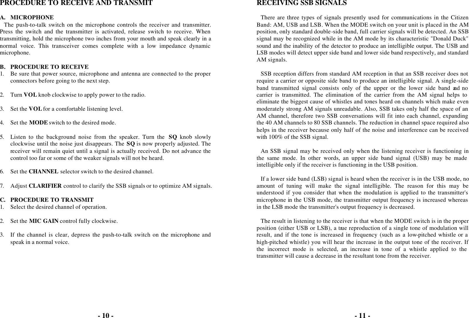 - 10 -  PROCEDURE TO RECEIVE AND TRANSMIT  A. MICROPHONE The push-to-talk switch on the microphone controls the receiver and transmitter. Press the switch and the transmitter is activated, release switch to receive. When transmitting, hold the microphone two inches from your mouth and speak clearly in a normal voice. This transceiver comes complete with a low impedance dynamic microphone.  B. PROCEDURE TO RECEIVE 1. Be sure that power source, microphone and antenna are connected to the proper connectors before going to the next step.  2. Turn VOL knob clockwise to apply power to the radio.  3. Set the VOL for a comfortable listening level.  4. Set the MODE switch to the desired mode.  5. Listen to the background noise from the speaker. Turn the  SQ knob slowly clockwise until the noise just disappears. The SQ is now properly adjusted. The receiver will remain quiet until a signal is actually received. Do not advance the control too far or some of the weaker signals will not be heard.  6. Set the CHANNEL selector switch to the desired channel.  7. Adjust CLARIFIER control to clarify the SSB signals or to optimize AM signals.  C. PROCEDURE TO TRANSMIT 1. Select the desired channel of operation.  2. Set the MIC GAIN control fully clockwise.  3. If the channel is clear, depress the push-to-talk switch on the microphone and speak in a normal voice.  - 11 -  RECEIVING SSB SIGNALS  There are three types of signals presently used for communications in the Citizen Band: AM, USB and LSB. When the MODE switch on your unit is placed in the AM position, only standard double-side band, full carrier signals will be detected. An SSB signal may be recognized while in the AM mode by its characteristic &quot;Donald Duck&quot; sound and the inability of the detector to produce an intelligible output. The USB and LSB modes will detect upper side band and lower side band respectively, and standard AM signals.  SSB reception differs from standard AM reception in that an SSB receiver does not require a carrier or opposite side band to produce an intelligible signal. A single-side band transmitted signal consists only of the upper or the lower side band and no carrier is transmitted. The elimination of the carrier from the AM signal helps to eliminate the biggest cause of whistles and tones heard on channels which make even moderately strong AM signals unreadable. Also, SSB takes only half the space of an AM channel, therefore two SSB conversations will fit into each channel, expanding the 40 AM channels to 80 SSB channels. The reduction in channel space required also helps in the receiver because only half of the noise and interference can be received with 100% of the SSB signal.  An SSB signal may be received only when the listening receiver is functioning in the same mode. In other words, an upper side band signal (USB) may be made intelligible only if the receiver is functioning in the USB position.  If a lower side band (LSB) signal is heard when the receiver is in the USB mode, no amount of tuning will make the signal intelligible. The reason for this may be understood if you consider that when the modulation is applied to the transmitter&apos;s microphone in the USB mode, the transmitter output frequency is increased whereas in the LSB mode the transmitter&apos;s output frequency is decreased.  The result in listening to the receiver is that when the MODE switch is in the proper position (either USB or LSB), a true reproduction of a single tone of modulation will result, and if the tone is increased in frequency (such as a low-pitched whistle or a high-pitched whistle) you will hear the increase in the output tone of the receiver. If the incorrect mode is selected, an increase in tone of a whistle applied to the transmitter will cause a decrease in the resultant tone from the receiver.  