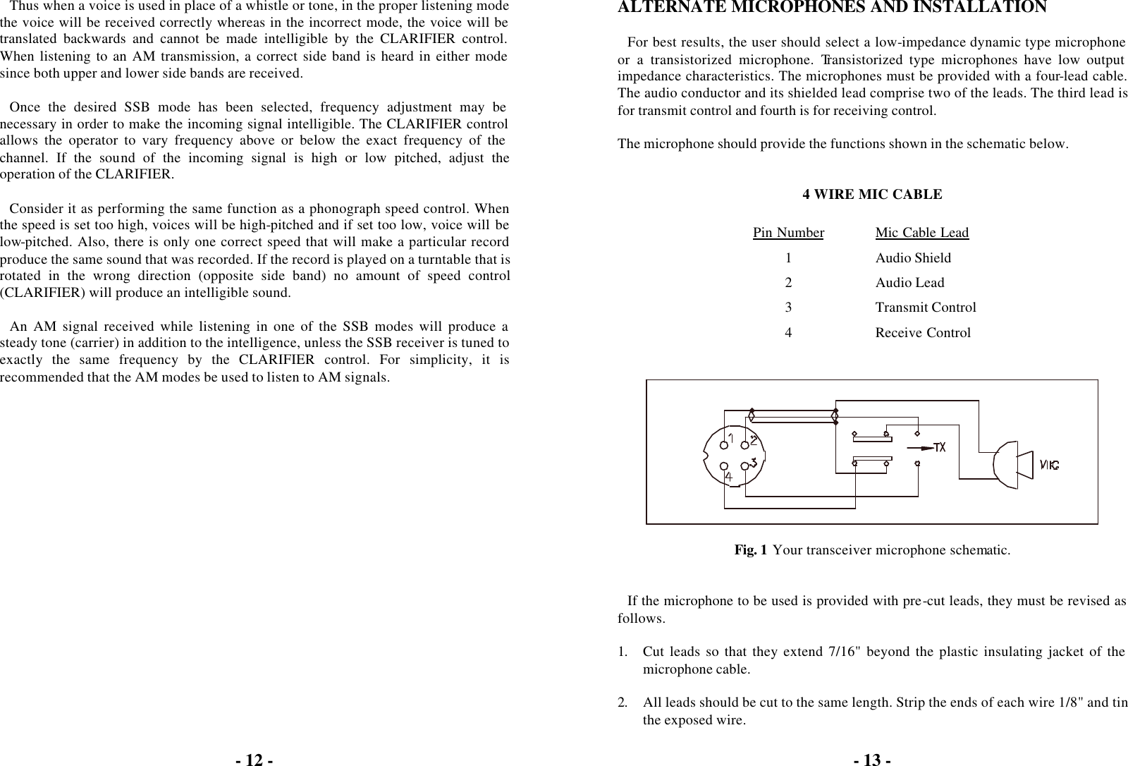 - 12 -  Thus when a voice is used in place of a whistle or tone, in the proper listening mode the voice will be received correctly whereas in the incorrect mode, the voice will be translated backwards and cannot be made intelligible by the CLARIFIER control. When listening to an AM transmission, a correct side band is heard in either mode since both upper and lower side bands are received.  Once the desired SSB mode has been selected, frequency adjustment may be necessary in order to make the incoming signal intelligible. The CLARIFIER control allows the operator to vary frequency above or below the exact frequency of the channel. If the sound of the incoming signal is high or low pitched, adjust the operation of the CLARIFIER.  Consider it as performing the same function as a phonograph speed control. When the speed is set too high, voices will be high-pitched and if set too low, voice will be low-pitched. Also, there is only one correct speed that will make a particular record produce the same sound that was recorded. If the record is played on a turntable that is rotated in the wrong direction (opposite side band) no amount of speed control (CLARIFIER) will produce an intelligible sound.  An AM signal received while listening in one of the SSB modes will produce a steady tone (carrier) in addition to the intelligence, unless the SSB receiver is tuned to exactly the same frequency by the CLARIFIER control. For simplicity, it is recommended that the AM modes be used to listen to AM signals.  - 13 -  ALTERNATE MICROPHONES AND INSTALLATION  For best results, the user should select a low-impedance dynamic type microphone or a transistorized microphone. Transistorized type microphones have low output impedance characteristics. The microphones must be provided with a four-lead cable. The audio conductor and its shielded lead comprise two of the leads. The third lead is for transmit control and fourth is for receiving control.  The microphone should provide the functions shown in the schematic below.   4 WIRE MIC CABLE  Pin Number Mic Cable Lead 1 Audio Shield 2 Audio Lead 3 Transmit Control 4 Receive Control     Fig. 1 Your transceiver microphone schematic.   If the microphone to be used is provided with pre-cut leads, they must be revised as follows.  1. Cut leads so that they extend 7/16&quot; beyond the plastic insulating jacket of the microphone cable.  2. All leads should be cut to the same length. Strip the ends of each wire 1/8&quot; and tin the exposed wire. 