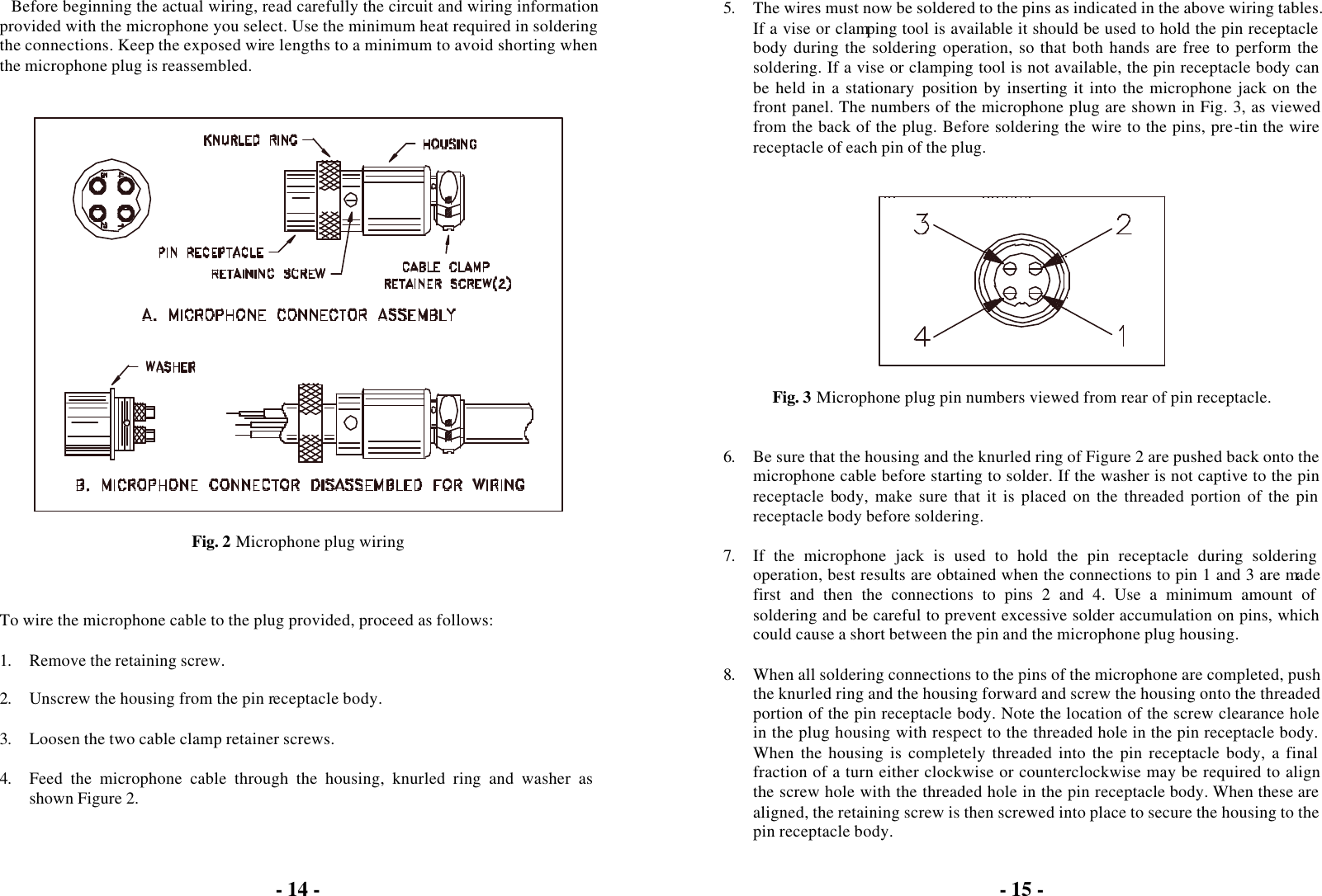 - 14 -  Before beginning the actual wiring, read carefully the circuit and wiring information provided with the microphone you select. Use the minimum heat required in soldering the connections. Keep the exposed wire lengths to a minimum to avoid shorting when the microphone plug is reassembled.     Fig. 2 Microphone plug wiring    To wire the microphone cable to the plug provided, proceed as follows:  1. Remove the retaining screw.  2. Unscrew the housing from the pin receptacle body.  3. Loosen the two cable clamp retainer screws.  4. Feed the microphone cable through the housing, knurled ring and washer as shown Figure 2.  - 15 -   5. The wires must now be soldered to the pins as indicated in the above wiring tables. If a vise or clamping tool is available it should be used to hold the pin receptacle body during the soldering operation, so that both hands are free to perform the soldering. If a vise or clamping tool is not available, the pin receptacle body can be held in a stationary position by inserting it into the microphone jack on the front panel. The numbers of the microphone plug are shown in Fig. 3, as viewed from the back of the plug. Before soldering the wire to the pins, pre-tin the wire receptacle of each pin of the plug.     Fig. 3 Microphone plug pin numbers viewed from rear of pin receptacle.   6. Be sure that the housing and the knurled ring of Figure 2 are pushed back onto the microphone cable before starting to solder. If the washer is not captive to the pin receptacle body, make sure that it is placed on the threaded portion of the pin receptacle body before soldering.  7. If the microphone jack is used to hold the pin receptacle during soldering operation, best results are obtained when the connections to pin 1 and 3 are made first and then the connections to pins 2 and 4. Use a minimum amount of soldering and be careful to prevent excessive solder accumulation on pins, which could cause a short between the pin and the microphone plug housing.  8. When all soldering connections to the pins of the microphone are completed, push the knurled ring and the housing forward and screw the housing onto the threaded portion of the pin receptacle body. Note the location of the screw clearance hole in the plug housing with respect to the threaded hole in the pin receptacle body. When the housing is completely threaded into the pin receptacle body, a final fraction of a turn either clockwise or counterclockwise may be required to align the screw hole with the threaded hole in the pin receptacle body. When these are aligned, the retaining screw is then screwed into place to secure the housing to the pin receptacle body. 