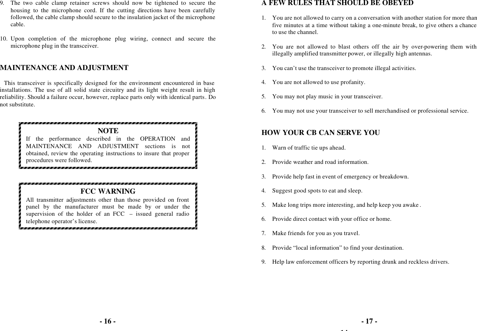 - 16 -   9. The two cable clamp retainer screws should now be tightened to secure the housing to the microphone cord. If the cutting directions have been carefully followed, the cable clamp should secure to the insulation jacket of the microphone cable.  10. Upon completion of the microphone plug wiring, connect and secure the microphone plug in the transceiver.   MAINTENANCE AND ADJUSTMENT  This transceiver is specifically designed for the environment encountered in base installations. The use of all solid state circuitry and its light weight result in high reliability. Should a failure occur, however, replace parts only with identical parts. Do not substitute.    NOTE If the performance described in the OPERATION and MAINTENANCE AND ADJUSTMENT sections is not obtained, review the operating instructions to insure that proper procedures were followed.     FCC WARNING All transmitter adjustments other than those provided on front panel by the manufacturer must be made by or under the supervision of the holder of an FCC  – issued general radio telephone operator’s license.   - 14 - - 17 -  A FEW RULES THAT SHOULD BE OBEYED  1. You are not allowed to carry on a conversation with another station for more than five minutes at a time without taking a one-minute break, to give others a chance to use the channel.  2. You are not allowed to blast others off the air by over-powering them with illegally amplified transmitter power, or illegally high antennas.  3. You can’t use the transceiver to promote illegal activities.  4. You are not allowed to use profanity.  5. You may not play music in your transceiver.  6. You may not use your transceiver to sell merchandised or professional service.   HOW YOUR CB CAN SERVE YOU  1. Warn of traffic tie ups ahead.  2. Provide weather and road information.  3. Provide help fast in event of emergency or breakdown.  4. Suggest good spots to eat and sleep.  5. Make long trips more interesting, and help keep you awake .  6. Provide direct contact with your office or home.  7. Make friends for you as you travel.  8. Provide “local information” to find your destination.  9. Help law enforcement officers by reporting drunk and reckless drivers.  