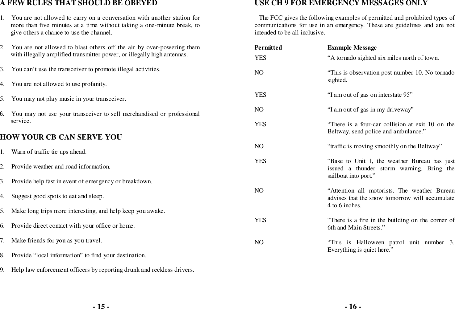 - 15 -A FEW RULES THAT SHOULD BE OBEYED1. You are not allowed to carry on a conversation with another station formore than five minutes at a time without taking a one-minute break, togive others a chance to use the channel.2. You are not allowed to blast others off the air by over-powering themwith illegally amplified transmitter power, or illegally high antennas.3. You can’t use the transceiver to promote illegal activities.4. You are not allowed to use profanity.5. You may not play music in your transceiver.6. You may not use your transceiver to sell merchandised or professionalservice.HOW YOUR CB CAN SERVE YOU1. Warn of traffic tie ups ahead.2. Provide weather and road information.3. Provide help fast in event of emergency or breakdown.4. Suggest good spots to eat and sleep.5. Make long trips more interesting, and help keep you awake.6. Provide direct contact with your office or home.7. Make friends for you as you travel.8. Provide “local information” to find your destination.9. Help law enforcement officers by reporting drunk and reckless drivers.USE CH 9 FOR EMERGENCY MESSAGES ONLYThe FCC gives the following examples of permitted and prohibited types ofcommunications for use in an emergency. These are guidelines and are notintended to be all inclusive.Permitted Example MessageYES “A tornado sighted six miles north of town.NO “This is observation post number 10. No tornadosighted.YES “I am out of gas on interstate 95”NO “I am out of gas in my driveway”YES “There is a four-car collision at exit 10 on theBeltway, send police and ambulance.”NO “traffic is moving smoothly on the Beltway”YES “Base to Unit 1, the weather Bureau has justissued a thunder storm warning. Bring thesailboat into port.”NO “Attention all motorists. The weather Bureauadvises that the snow tomorrow will accumulate4 to 6 inches.YES “There is a fire in the building on the corner of6th and Main Streets.”NO “This is Halloween patrol unit number 3.Everything is quiet here.”- 16 -