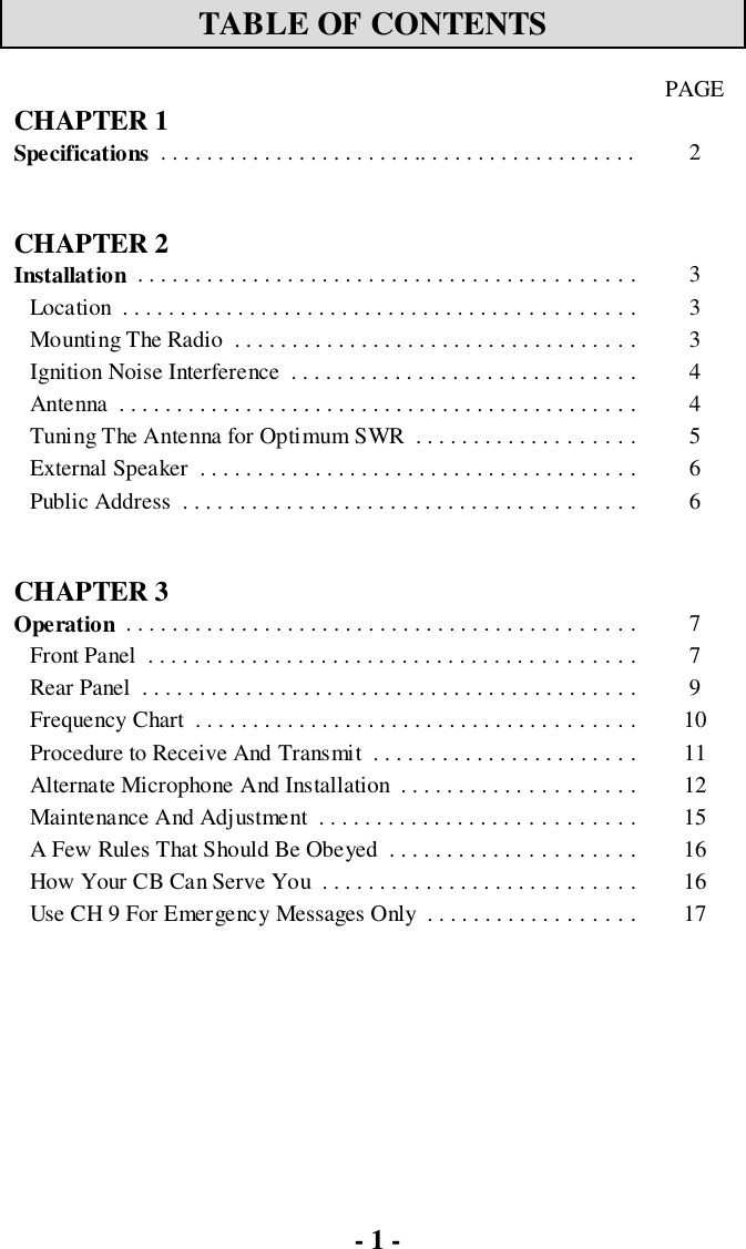 - 1 -TABLE OF CONTENTSPAGECHAPTER 1Specifications  . . . . . . . . . . . . . . . . . . . . . . .. . . . . . . . . . . . . . . . . . . 2CHAPTER 2Installation  . . . . . . . . . . . . . . . . . . . . . . . . . . . . . . . . . . . . . . . . . . . 3Location  . . . . . . . . . . . . . . . . . . . . . . . . . . . . . . . . . . . . . . . . . . . . 3Mounting The Radio  . . . . . . . . . . . . . . . . . . . . . . . . . . . . . . . . . . . 3Ignition Noise Interference  . . . . . . . . . . . . . . . . . . . . . . . . . . . . . . 4Antenna  . . . . . . . . . . . . . . . . . . . . . . . . . . . . . . . . . . . . . . . . . . . . . 4Tuning The Antenna for Optimum SWR  . . . . . . . . . . . . . . . . . . . 5External Speaker  . . . . . . . . . . . . . . . . . . . . . . . . . . . . . . . . . . . . . . 6Public Address  . . . . . . . . . . . . . . . . . . . . . . . . . . . . . . . . . . . . . . . 6CHAPTER 3Operation  . . . . . . . . . . . . . . . . . . . . . . . . . . . . . . . . . . . . . . . . . . . . 7Front Panel  . . . . . . . . . . . . . . . . . . . . . . . . . . . . . . . . . . . . . . . . . . 7Rear Panel  . . . . . . . . . . . . . . . . . . . . . . . . . . . . . . . . . . . . . . . . . . . 9Frequency Chart  . . . . . . . . . . . . . . . . . . . . . . . . . . . . . . . . . . . . . . 10Procedure to Receive And Transmit  . . . . . . . . . . . . . . . . . . . . . . . 11Alternate Microphone And Installation  . . . . . . . . . . . . . . . . . . . . 12Maintenance And Adjustment  . . . . . . . . . . . . . . . . . . . . . . . . . . . 15A Few Rules That Should Be Obeyed  . . . . . . . . . . . . . . . . . . . . . 16How Your CB Can Serve You  . . . . . . . . . . . . . . . . . . . . . . . . . . . 16Use CH 9 For Emergency Messages Only  . . . . . . . . . . . . . . . . . . 17