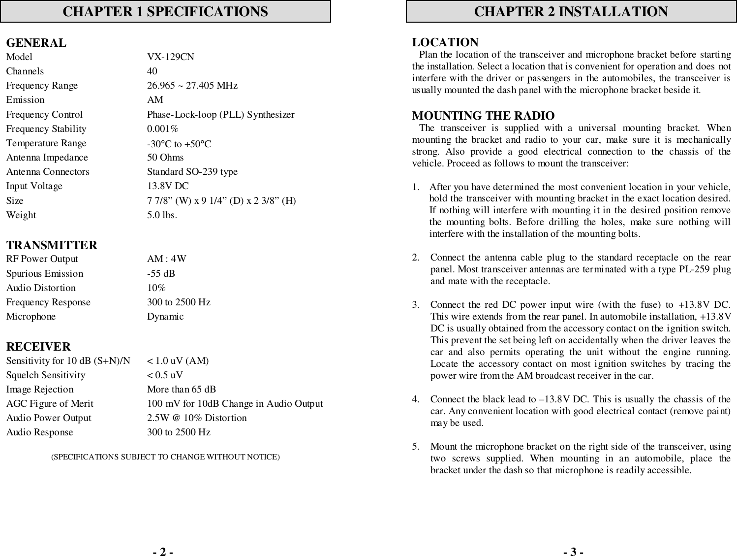 CHAPTER 1 SPECIFICATIONSGENERALModel VX-129CNChannels 40Frequency Range 26.965 ~ 27.405 MHzEmission AMFrequency Control Phase-Lock-loop (PLL) SynthesizerFrequency Stability 0.001%Temperature Range -30°C to +50°CAntenna Impedance 50 OhmsAntenna Connectors Standard SO-239 typeInput Voltage 13.8V DCSize 7 7/8” (W) x 9 1/4” (D) x 2 3/8” (H)Weight 5.0 lbs.TRANSMITTERRF Power Output AM : 4WSpurious Emission -55 dBAudio Distortion 10%Frequency Response 300 to 2500 HzMicrophone DynamicRECEIVERSensitivity for 10 dB (S+N)/N &lt; 1.0 uV (AM)Squelch Sensitivity &lt; 0.5 uVImage Rejection More than 65 dBAGC Figure of Merit 100 mV for 10dB Change in Audio OutputAudio Power Output 2.5W @ 10% DistortionAudio Response 300 to 2500 Hz(SPECIFICATIONS SUBJECT TO CHANGE WITHOUT NOTICE)CHAPTER 2 INSTALLATIONLOCATIONPlan the location of the transceiver and microphone bracket before startingthe installation. Select a location that is convenient for operation and does notinterfere with the driver or passengers in the automobiles, the transceiver isusually mounted the dash panel with the microphone bracket beside it.MOUNTING THE RADIOThe transceiver is supplied with a universal mounting bracket. Whenmounting the bracket and radio to your car, make sure it is mechanicallystrong. Also provide a good electrical connection to the chassis of thevehicle. Proceed as follows to mount the transceiver:1. After you have determined the most convenient location in your vehicle,hold the transceiver with mounting bracket in the exact location desired.If nothing will interfere with mounting it in the desired position removethe mounting bolts. Before drilling the holes, make sure nothing willinterfere with the installation of the mounting bolts.2. Connect the antenna cable plug to the standard receptacle on the rearpanel. Most transceiver antennas are terminated with a type PL-259 plugand mate with the receptacle.3. Connect the red DC power input wire (with the fuse) to +13.8V DC.This wire extends from the rear panel. In automobile installation, +13.8VDC is usually obtained from the accessory contact on the ignition switch.This prevent the set being left on accidentally when the driver leaves thecar and also permits operating the unit without the engine running.Locate the accessory contact on most ignition switches by tracing thepower wire from the AM broadcast receiver in the car.4. Connect the black lead to –13.8V DC. This is usually the chassis of thecar. Any convenient location with good electrical contact (remove paint)may be used.5. Mount the microphone bracket on the right side of the transceiver, usingtwo screws supplied. When mounting in an automobile, place thebracket under the dash so that microphone is readily accessible.- 2 - - 3 -