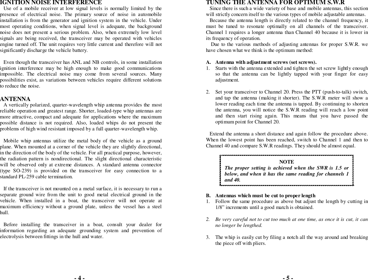 IGNITION NOISE INTERFERENCEUse of a mobile receiver at low signal levels is normally limited by thepresence of electrical noise. The primary source of noise in automobileinstallation is from the generator and ignition system in the vehicle. Undermost operating conditions, when signal level is adequate, the backgroundnoise does not present a serious problem. Also, when extremely low levelsignals are being received, the transceiver may be operated with vehiclesengine turned off. The unit requires very little current and therefore will notsignificantly discharge the vehicle battery.Even though the transceiver has ANL and NB controls, in some installationignition interference may be high enough to make good communicationsimpossible. The electrical noise may come from several sources. Manypossibilities exist, as variations between vehicles require different solutionsto reduce the noise.ANTENNAA vertically polarized, quarter-wavelength whip antenna provides the mostreliable operation and greatest range. Shorter, loaded-type whip antennas aremore attractive, compact and adequate for applications where the maximumpossible distance is not required. Also, loaded whips do not present theproblems of high wind resistant imposed by a full quarter-wavelength whip.Mobile whip antennas utilize the metal body of the vehicle as a groundplane. When mounted at a corner of the vehicle they are slightly directional,in the direction of the body of the vehicle. For all practical purpose, however,the radiation pattern is nondirectional. The slight directional characteristicwill be observed only at extreme distances. A standard antenna connector(type SO-239) is provided on the transceiver for easy connection to astandard PL-259 cable termination.If the transceiver is not mounted on a metal surface, it is necessary to run aseparate ground wire from the unit to good metal electrical ground in thevehicle. When installed in a boat, the transceiver will not operate atmaximum efficiency without a ground plate, unless the vessel has a steelhull.Before installing the transceiver in a boat, consult your dealer forinformation regarding an adequate grounding system and prevention ofelectrolysis between fittings in the hull and water.TUNING THE ANTENNA FOR OPTIMUM S.W.RSince there is such a wide variety of base and mobile antennas, this sectionwill strictly concern itself to the various types of mobile adjustable antennas.Because the antenna length is directly related to the channel frequency, itmust be tuned to resonate optimally on all channels of the transceiver.Channel 1 requires a longer antenna than Channel 40 because it is lower inits frequency of operation. Due to the various methods of adjusting antennas for proper S.W.R. wehave chosen what we think is the optimum method:A. Antenna with adjustment screws (set screws).1. Starts with the antenna extended and tighten the set screw lightly enoughso that the antenna can be lightly tapped with your finger for easyadjustment.2. Set your transceiver to Channel 20. Press the PTT (push-to-talk) switch,and tap the antenna (making it shorter). The S.W.R meter will show alower reading each time the antenna is tapped. By continuing to shortenthe antenna, you will notice the S.W.R reading will reach a low pointand then start rising again. This means that you have passed theoptimum point for Channel 20.Extend the antenna a short distance and again follow the procedure above.When the lowest point has been reached, switch to Channel 1 and then toChannel 40 and compare S.W.R readings. They should be almost equal.NOTEThe proper setting is achieved when the SWR is 1.5 orbelow, and when it has the same reading for channels 1and 40.B. Antennas which must be cut to proper length1. Follow the same procedure as above but adjust the length by cutting in1/8” increments until a good match is obtained.2. Be very careful not to cut too much at one time, as once it is cut, it canno longer be lengthed.3. The whip is easily cut by filing a notch all the way around and breakingthe piece off with pliers.- 4 - - 5 -
