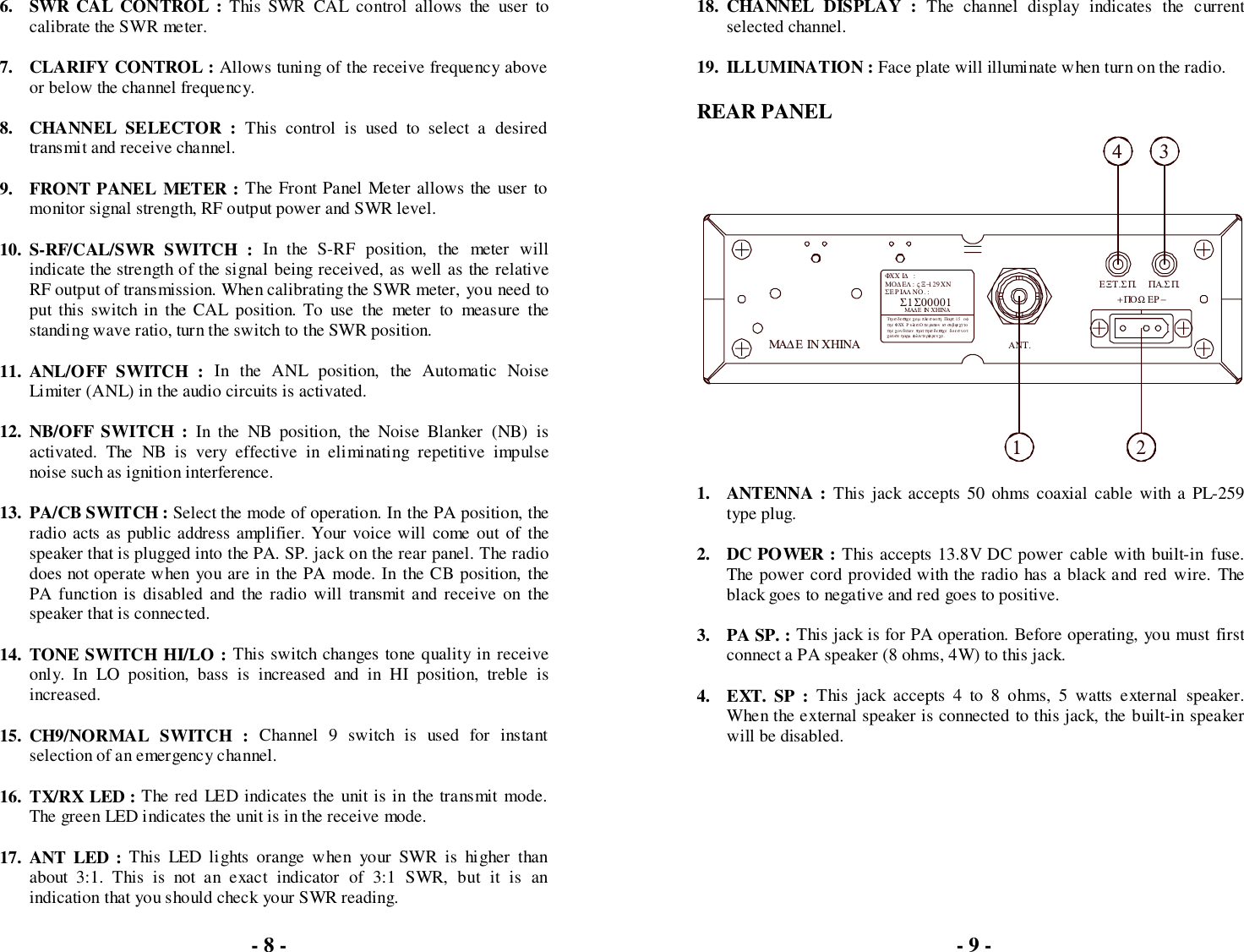 6. SWR CAL CONTROL : This SWR CAL control allows the user tocalibrate the SWR meter.7. CLARIFY CONTROL : Allows tuning of the receive frequency aboveor below the channel frequency.8. CHANNEL SELECTOR : This control is used to select a desiredtransmit and receive channel.9. FRONT PANEL METER : The Front Panel Meter allows the user tomonitor signal strength, RF output power and SWR level.10. S-RF/CAL/SWR SWITCH : In the S-RF position, the meter willindicate the strength of the signal being received, as well as the relativeRF output of transmission. When calibrating the SWR meter, you need toput this switch in the CAL position. To use the meter to measure thestanding wave ratio, turn the switch to the SWR position.11. ANL/OFF SWITCH : In the ANL position, the Automatic NoiseLimiter (ANL) in the audio circuits is activated.12. NB/OFF SWITCH : In the NB position, the Noise Blanker (NB) isactivated. The NB is very effective in eliminating repetitive impulsenoise such as ignition interference.13. PA/CB SWITCH : Select the mode of operation. In the PA position, theradio acts as public address amplifier. Your voice will come out of thespeaker that is plugged into the PA. SP. jack on the rear panel. The radiodoes not operate when you are in the PA mode. In the CB position, thePA function is disabled and the radio will transmit and receive on thespeaker that is connected.14. TONE SWITCH HI/LO : This switch changes tone quality in receiveonly. In LO position, bass is increased and in HI position, treble isincreased.15. CH9/NORMAL SWITCH : Channel 9 switch is used for instantselection of an emergency channel.16. TX/RX LED : The red LED indicates the unit is in the transmit mode.The green LED indicates the unit is in the receive mode.17. ANT LED : This LED lights orange when your SWR is higher thanabout 3:1. This is not an exact indicator of 3:1 SWR, but it is anindication that you should check your SWR reading.18. CHANNEL DISPLAY : The channel display indicates the currentselected channel.19. ILLUMINATION : Face plate will illuminate when turn on the radio.REAR PANEL1. ANTENNA : This jack accepts 50 ohms coaxial cable with a PL-259type plug.2. DC POWER : This accepts 13.8V DC power cable with built-in fuse.The power cord provided with the radio has a black and red wire. Theblack goes to negative and red goes to positive.3. PA SP. : This jack is for PA operation. Before operating, you must firstconnect a PA speaker (8 ohms, 4W) to this jack.4. EXT. SP : This jack accepts 4 to 8 ohms, 5 watts external speaker.When the external speaker is connected to this jack, the built-in speakerwill be disabled.- 9 -ΜΟ∆ ΕΛ : ςΞ−129ΧΝτηε  ΦΧΧ Ρ υλεσ.Οπερατιον  ισ συβϕε χτ τοχαυσε ηαρµ φυλ ιντερφερενχε.τηε  χον διτιον   τη ατ τηισ δ ε ϖιχε   δ οε σ ν οτΣΕ Ρ ΙΑΛ ΝΟ. :Τηισ  δεϖιχε χοµ πλιεσ ωιτη  Παρτ  15  οφΜΑ∆ Ε ΙΝ ΧΗΙΝΑΣ1Σ00001ΦΧΧ Ι∆  : ΜΑ∆Ε ΙΝ ΧΗΙΝΑ+ΠΟΩ ΕΡ−1ΑΝΤ.2ΕΞΤ.ΣΠ. ΠΑ.ΣΠ.43- 8 -