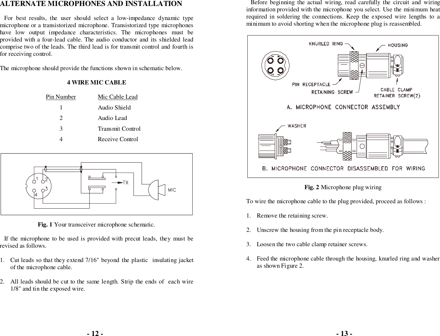 ALTERNATE MICROPHONES AND INSTALLATIONFor best results, the user should select a low-impedance dynamic typemicrophone or a transistorized microphone. Transistorized type microphoneshave low output impedance characteristics. The microphones must beprovided with a four-lead cable. The audio conductor and its shielded leadcomprise two of the leads. The third lead is for transmit control and fourth isfor receiving control.The microphone should provide the functions shown in schematic below.4 WIRE MIC CABLEPin Number Mic Cable Lead1 Audio Shield2 Audio Lead3 Transmit Control4 Receive ControlFig. 1 Your transceiver microphone schematic.If the microphone to be used is provided with precut leads, they must berevised as follows.1. Cut leads so that they extend 7/16&quot; beyond the plastic  insulating jacketof the microphone cable.2. All leads should be cut to the same length. Strip the ends of  each wire1/8&quot; and tin the exposed wire.Before beginning the actual wiring, read carefully the circuit and wiringinformation provided with the microphone you select. Use the minimum heatrequired in soldering the connections. Keep the exposed wire lengths to aminimum to avoid shorting when the microphone plug is reassembled.Fig. 2 Microphone plug wiringTo wire the microphone cable to the plug provided, proceed as follows :1. Remove the retaining screw.2. Unscrew the housing from the pin receptacle body.3. Loosen the two cable clamp retainer screws.4. Feed the microphone cable through the housing, knurled ring and washeras shown Figure 2.- 12 - - 13 -