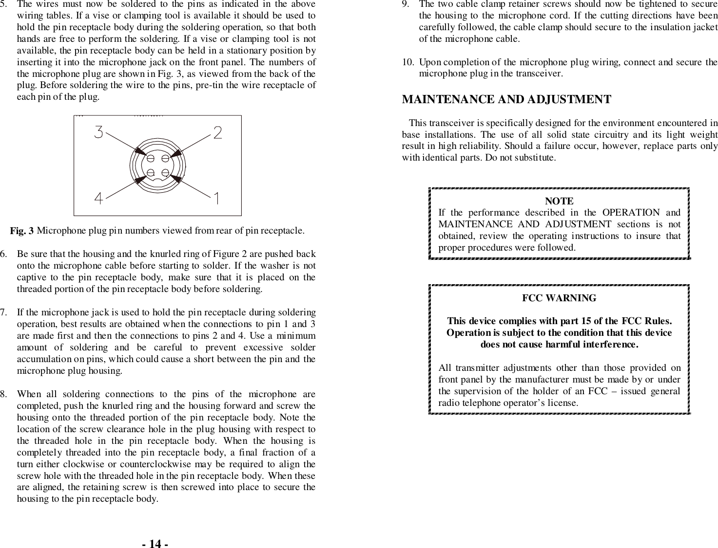 5. The wires must now be soldered to the pins as indicated in the abovewiring tables. If a vise or clamping tool is available it should be used tohold the pin receptacle body during the soldering operation, so that bothhands are free to perform the soldering. If a vise or clamping tool is notavailable, the pin receptacle body can be held in a stationary position byinserting it into the microphone jack on the front panel. The numbers ofthe microphone plug are shown in Fig. 3, as viewed from the back of theplug. Before soldering the wire to the pins, pre-tin the wire receptacle ofeach pin of the plug.Fig. 3 Microphone plug pin numbers viewed from rear of pin receptacle.6. Be sure that the housing and the knurled ring of Figure 2 are pushed backonto the microphone cable before starting to solder. If the washer is notcaptive to the pin receptacle body, make sure that it is placed on thethreaded portion of the pin receptacle body before soldering.7. If the microphone jack is used to hold the pin receptacle during solderingoperation, best results are obtained when the connections to pin 1 and 3are made first and then the connections to pins 2 and 4. Use a minimumamount of soldering and be careful to prevent excessive solderaccumulation on pins, which could cause a short between the pin and themicrophone plug housing.8. When all soldering connections to the pins of the microphone arecompleted, push the knurled ring and the housing forward and screw thehousing onto the threaded portion of the pin receptacle body. Note thelocation of the screw clearance hole in the plug housing with respect tothe threaded hole in the pin receptacle body. When the housing iscompletely threaded into the pin receptacle body, a final fraction of aturn either clockwise or counterclockwise may be required to align thescrew hole with the threaded hole in the pin receptacle body. When theseare aligned, the retaining screw is then screwed into place to secure thehousing to the pin receptacle body.9. The two cable clamp retainer screws should now be tightened to securethe housing to the microphone cord. If the cutting directions have beencarefully followed, the cable clamp should secure to the insulation jacketof the microphone cable.10. Upon completion of the microphone plug wiring, connect and secure themicrophone plug in the transceiver.MAINTENANCE AND ADJUSTMENTThis transceiver is specifically designed for the environment encountered inbase installations. The use of all solid state circuitry and its light weightresult in high reliability. Should a failure occur, however, replace parts onlywith identical parts. Do not substitute.NOTEIf the performance described in the OPERATION andMAINTENANCE AND ADJUSTMENT sections is notobtained, review the operating instructions to insure thatproper procedures were followed.FCC WARNINGThis device complies with part 15 of the FCC Rules.Operation is subject to the condition that this devicedoes not cause harmful interference.All transmitter adjustments other than those provided onfront panel by the manufacturer must be made by or underthe supervision of the holder of an FCC – issued generalradio telephone operator’s license.- 14 -