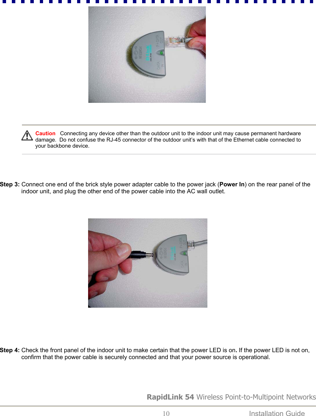                                                         RapidLink 54 Wireless Point-to-Multipoint Networks  10  Installation Guide     Caution   Connecting any device other than the outdoor unit to the indoor unit may cause permanent hardware damage.  Do not confuse the RJ-45 connector of the outdoor unit’s with that of the Ethernet cable connected to your backbone device.     Step 3: Connect one end of the brick style power adapter cable to the power jack (Power In) on the rear panel of the indoor unit, and plug the other end of the power cable into the AC wall outlet.                                                             Step 4: Check the front panel of the indoor unit to make certain that the power LED is on. If the power LED is not on, confirm that the power cable is securely connected and that your power source is operational.  