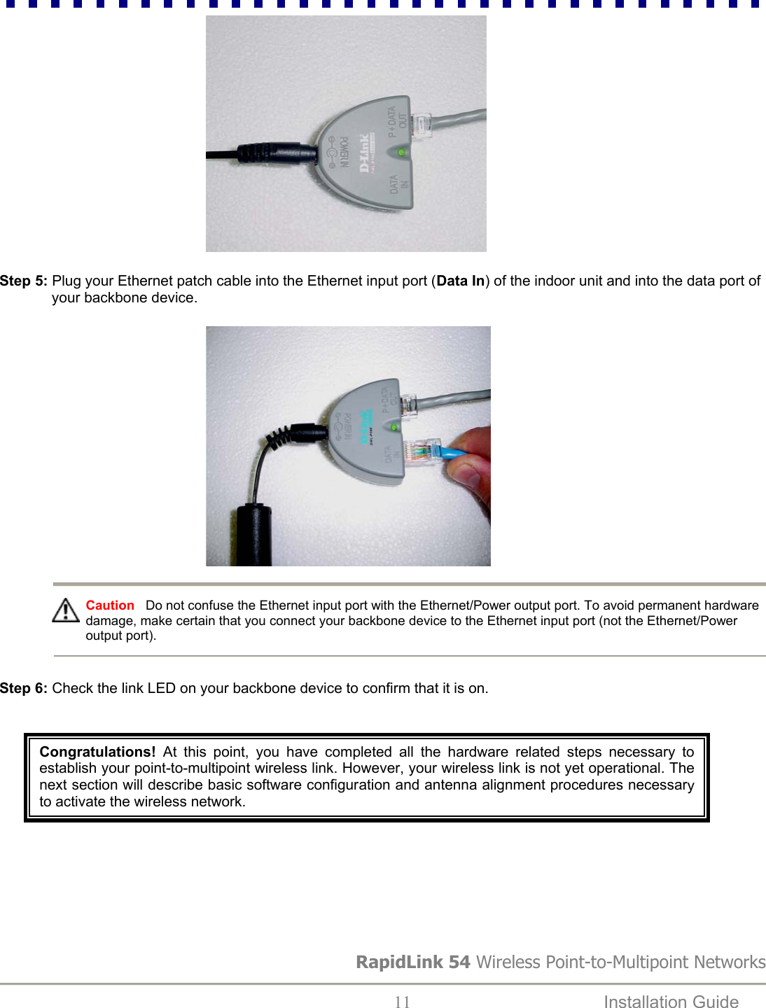                                                      Step 5: Plug your Ethernet patch cable into the Ethernet input port (Data In) of the indoor unit and into the data port of your backbone device.                                                      RapidLink 54 Wireless Point-to-Multipoint Networks  11  Installation Guide     Caution   Do not confuse the Ethernet input port with the Ethernet/Power output port. To avoid permanent hardware damage, make certain that you connect your backbone device to the Ethernet input port (not the Ethernet/Power output port).     Step 6: Check the link LED on your backbone device to confirm that it is on.     Congratulations! At this point, you have completed all the hardware related steps necessary toestablish your point-to-multipoint wireless link. However, your wireless link is not yet operational. Thenext section will describe basic software configuration and antenna alignment procedures necessaryto activate the wireless network.   