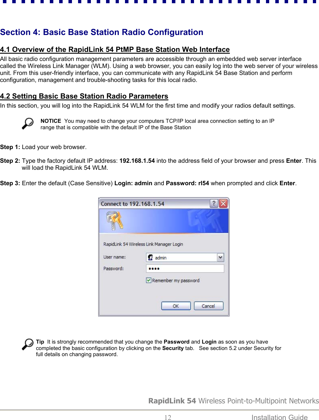   Section 4: Basic Base Station Radio Configuration   4.1 Overview of the RapidLink 54 PtMP Base Station Web Interface All basic radio configuration management parameters are accessible through an embedded web server interface called the Wireless Link Manager (WLM). Using a web browser, you can easily log into the web server of your wireless unit. From this user-friendly interface, you can communicate with any RapidLink 54 Base Station and perform configuration, management and trouble-shooting tasks for this local radio.   4.2 Setting Basic Base Station Radio Parameters In this section, you will log into the RapidLink 54 WLM for the first time and modify your radios default settings.    NOTICE  You may need to change your computers TCP/IP local area connection setting to an IP range that is compatible with the default IP of the Base Station  Step 1: Load your web browser.  Step 2: Type the factory default IP address: 192.168.1.54 into the address field of your browser and press Enter. This will load the RapidLink 54 WLM.   Step 3: Enter the default (Case Sensitive) Login: admin and Password: rl54 when prompted and click Enter.                                                             Tip  It is strongly recommended that you change the Password and Login as soon as you have completed the basic configuration by clicking on the Security tab.   See section 5.2 under Security for full details on changing password.    RapidLink 54 Wireless Point-to-Multipoint Networks   12  Installation Guide   