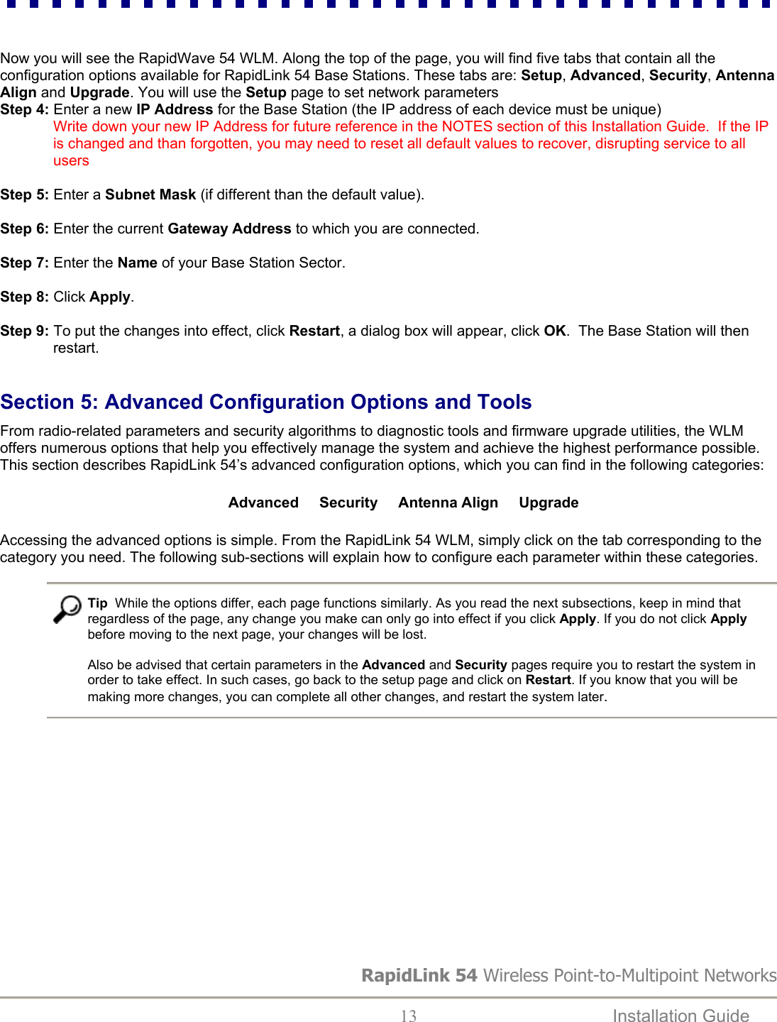   Now you will see the RapidWave 54 WLM. Along the top of the page, you will find five tabs that contain all the configuration options available for RapidLink 54 Base Stations. These tabs are: Setup, Advanced, Security, Antenna Align and Upgrade. You will use the Setup page to set network parameters Step 4: Enter a new IP Address for the Base Station (the IP address of each device must be unique)               Write down your new IP Address for future reference in the NOTES section of this Installation Guide.  If the IP is changed and than forgotten, you may need to reset all default values to recover, disrupting service to all users   Step 5: Enter a Subnet Mask (if different than the default value).  Step 6: Enter the current Gateway Address to which you are connected.  Step 7: Enter the Name of your Base Station Sector.  Step 8: Click Apply.  Step 9: To put the changes into effect, click Restart, a dialog box will appear, click OK.  The Base Station will then restart.  Section 5: Advanced Configuration Options and Tools  From radio-related parameters and security algorithms to diagnostic tools and firmware upgrade utilities, the WLM offers numerous options that help you effectively manage the system and achieve the highest performance possible. This section describes RapidLink 54’s advanced configuration options, which you can find in the following categories:  Advanced     Security     Antenna Align     Upgrade Accessing the advanced options is simple. From the RapidLink 54 WLM, simply click on the tab corresponding to the category you need. The following sub-sections will explain how to configure each parameter within these categories.   Tip  While the options differ, each page functions similarly. As you read the next subsections, keep in mind that regardless of the page, any change you make can only go into effect if you click Apply. If you do not click Apply before moving to the next page, your changes will be lost.   Also be advised that certain parameters in the Advanced and Security pages require you to restart the system in order to take effect. In such cases, go back to the setup page and click on Restart. If you know that you will be making more changes, you can complete all other changes, and restart the system later.            RapidLink 54 Wireless Point-to-Multipoint Networks  13  Installation Guide   