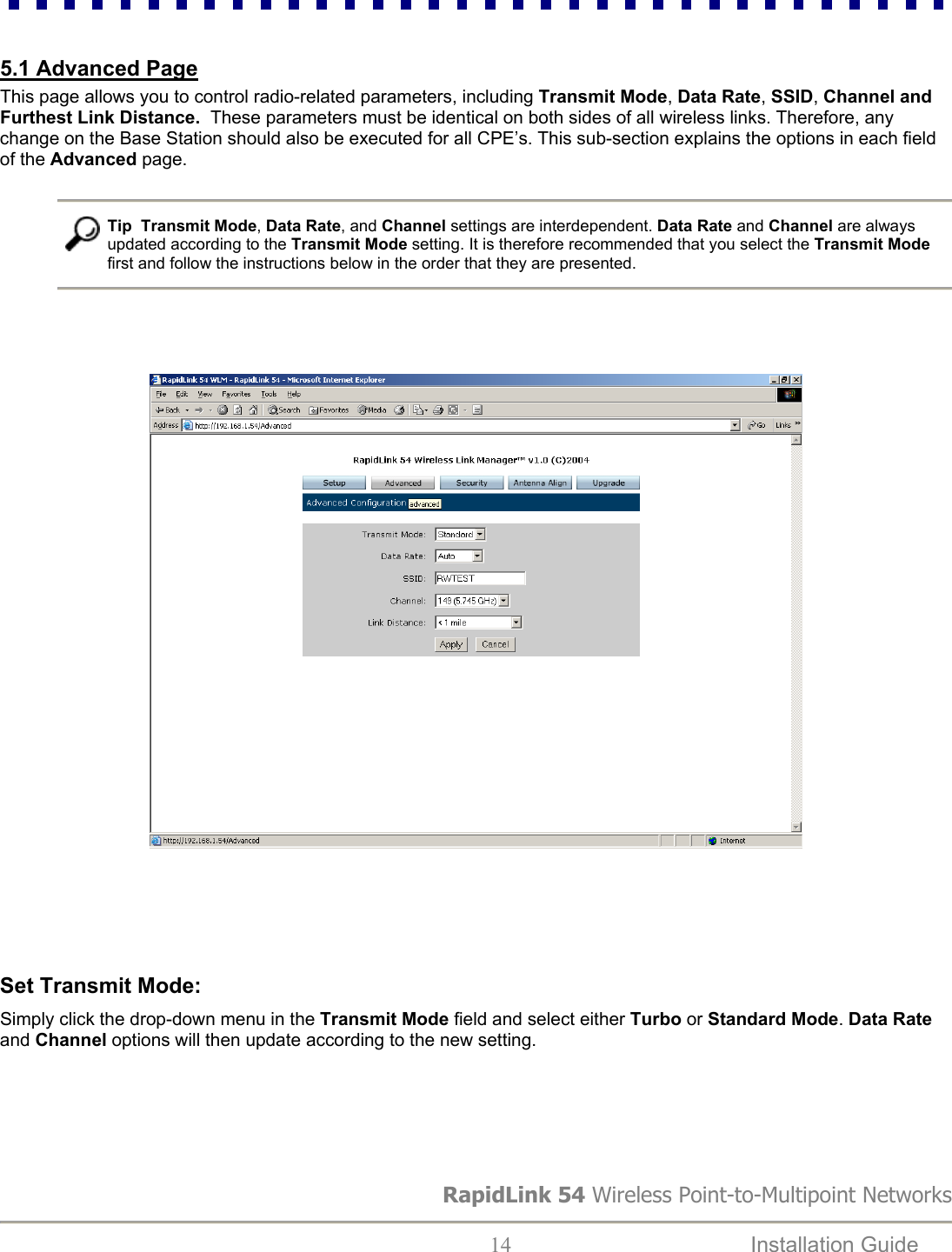  5.1 Advanced Page This page allows you to control radio-related parameters, including Transmit Mode, Data Rate, SSID, Channel and Furthest Link Distance.  These parameters must be identical on both sides of all wireless links. Therefore, any change on the Base Station should also be executed for all CPE’s. This sub-section explains the options in each field of the Advanced page.    Tip  Transmit Mode, Data Rate, and Channel settings are interdependent. Data Rate and Channel are always updated according to the Transmit Mode setting. It is therefore recommended that you select the Transmit Mode first and follow the instructions below in the order that they are presented.                                                             Set Transmit Mode:  Simply click the drop-down menu in the Transmit Mode field and select either Turbo or Standard Mode. Data Rate and Channel options will then update according to the new setting.                          RapidLink 54 Wireless Point-to-Multipoint Networks  14  Installation Guide   