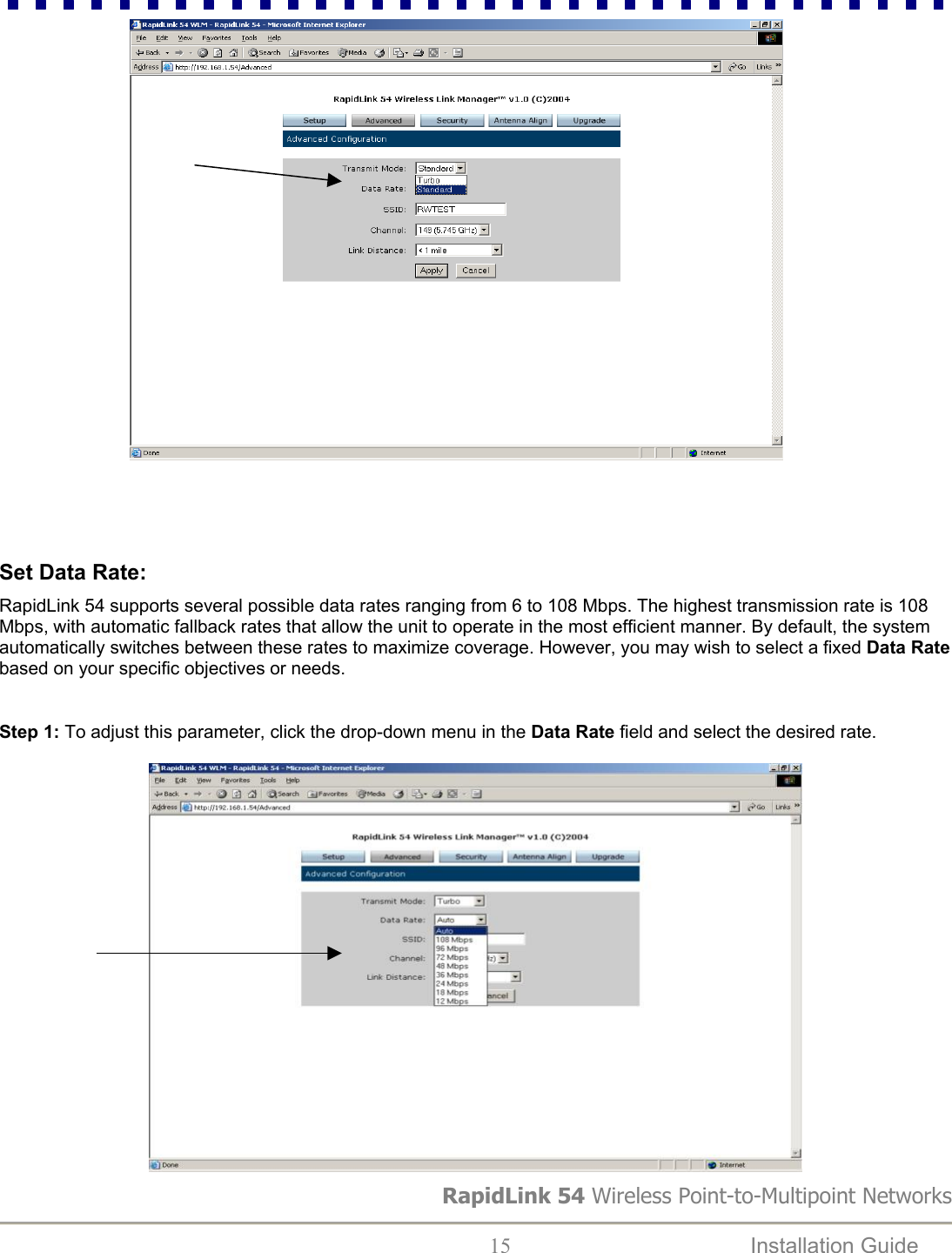                                         RapidLink 54 Wireless Point-to-Multipoint Networks  15  Installation Guide     Set Data Rate:  RapidLink 54 supports several possible data rates ranging from 6 to 108 Mbps. The highest transmission rate is 108 Mbps, with automatic fallback rates that allow the unit to operate in the most efficient manner. By default, the system automatically switches between these rates to maximize coverage. However, you may wish to select a fixed Data Rate based on your specific objectives or needs.  Step 1: To adjust this parameter, click the drop-down menu in the Data Rate field and select the desired rate.    