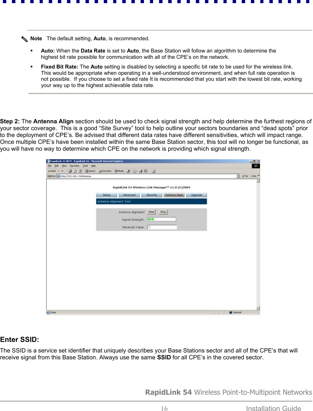                        RapidLink 54 Wireless Point-to-Multipoint Networks  16  Installation Guide     Note   The default setting, Auto, is recommended.    Auto: When the Data Rate is set to Auto, the Base Station will follow an algorithm to determine the highest bit rate possible for communication with all of the CPE’s on the network.     Fixed Bit Rate: The Auto setting is disabled by selecting a specific bit rate to be used for the wireless link.   This would be appropriate when operating in a well-understood environment, and when full rate operation is not possible.  If you choose to set a fixed rate It is recommended that you start with the lowest bit rate, working your way up to the highest achievable data rate.    Step 2: The Antenna Align section should be used to check signal strength and help determine the furthest regions of your sector coverage.  This is a good “Site Survey” tool to help outline your sectors boundaries and “dead spots” prior to the deployment of CPE’s. Be advised that different data rates have different sensitivities, which will impact range.  Once multiple CPE’s have been installed within the same Base Station sector, this tool will no longer be functional, as you will have no way to determine which CPE on the network is providing which signal strength.                              Enter SSID:   The SSID is a service set identifier that uniquely describes your Base Stations sector and all of the CPE’s that will receive signal from this Base Station. Always use the same SSID for all CPE’s in the covered sector.                            