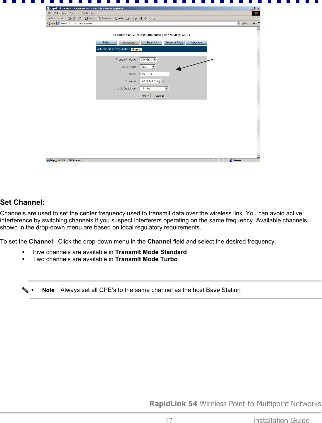                                Set Channel:  Channels are used to set the center frequency used to transmit data over the wireless link. You can avoid active interference by switching channels if you suspect interferers operating on the same frequency. Available channels shown in the drop-down menu are based on local regulatory requirements.   To set the Channel:  Click the drop-down menu in the Channel field and select the desired frequency.   Five channels are available in Transmit Mode Standard   Two channels are available in Transmit Mode Turbo      Note    Always set all CPE’s to the same channel as the host Base Station                RapidLink 54 Wireless Point-to-Multipoint Networks  17  Installation Guide   