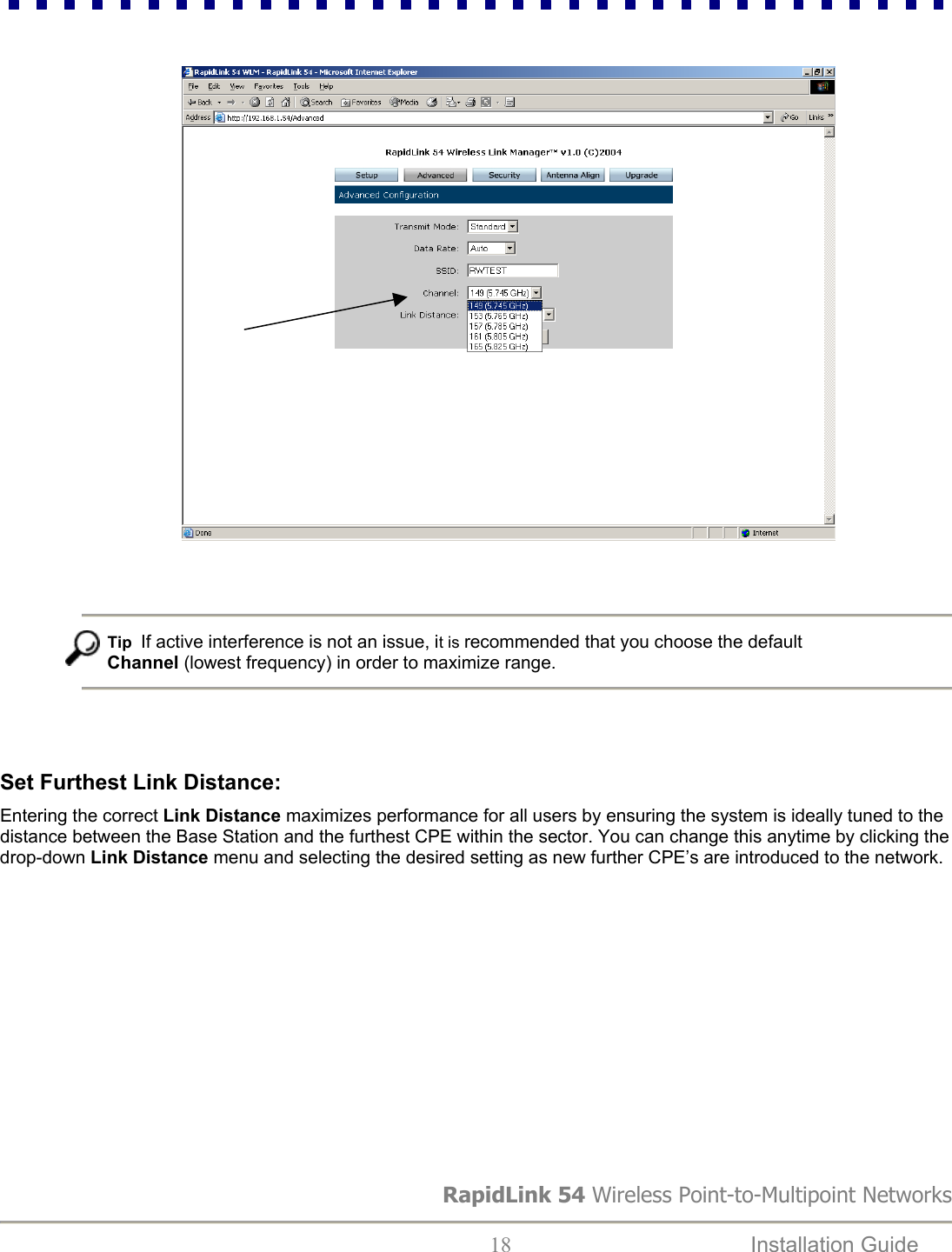                                   Tip  If active interference is not an issue, it is recommended that you choose the default Channel (lowest frequency) in order to maximize range.     Set Furthest Link Distance:  Entering the correct Link Distance maximizes performance for all users by ensuring the system is ideally tuned to the distance between the Base Station and the furthest CPE within the sector. You can change this anytime by clicking the drop-down Link Distance menu and selecting the desired setting as new further CPE’s are introduced to the network.    RapidLink 54 Wireless Point-to-Multipoint Networks  18  Installation Guide   