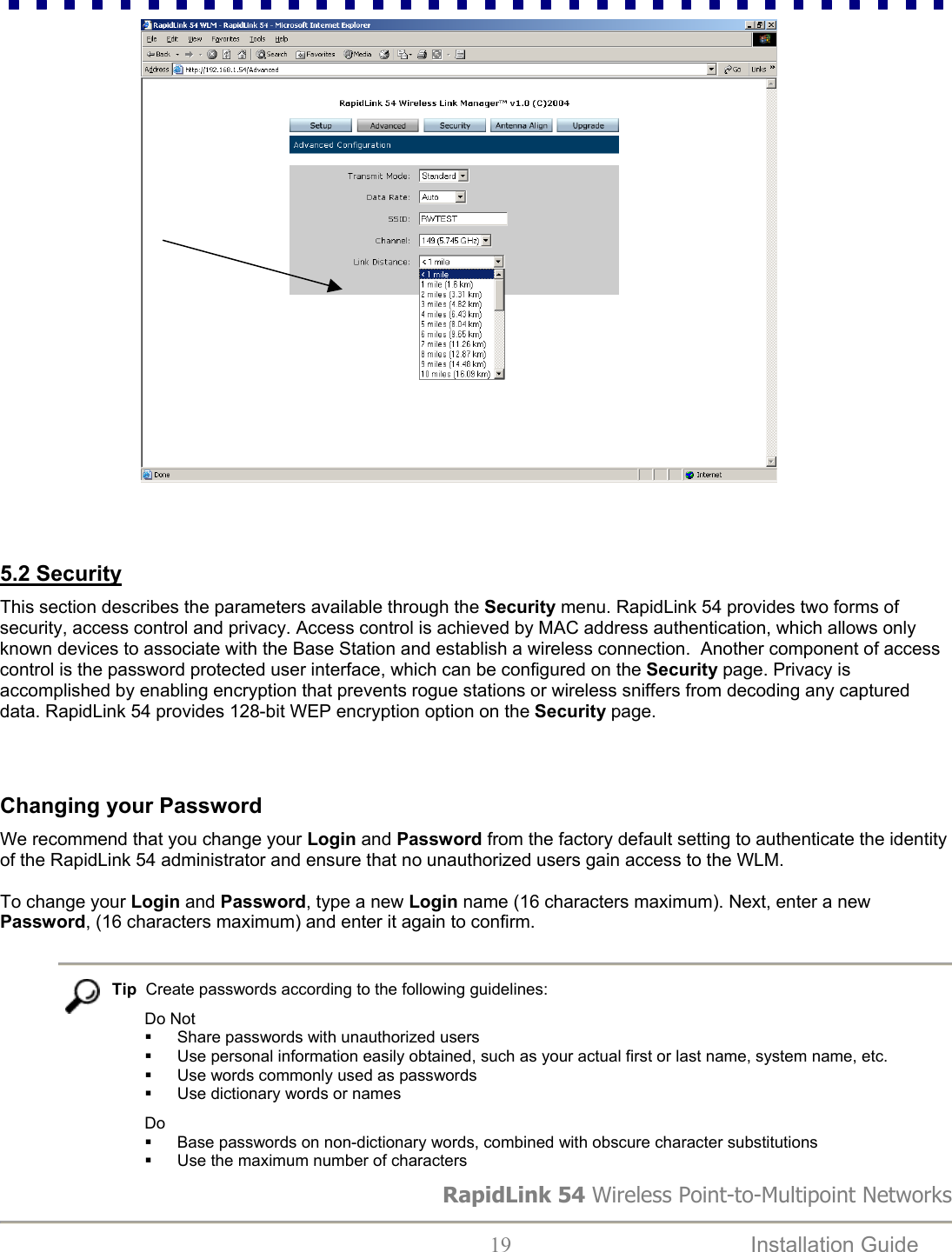                                               5.2 Security   This section describes the parameters available through the Security menu. RapidLink 54 provides two forms of security, access control and privacy. Access control is achieved by MAC address authentication, which allows only known devices to associate with the Base Station and establish a wireless connection.  Another component of access control is the password protected user interface, which can be configured on the Security page. Privacy is accomplished by enabling encryption that prevents rogue stations or wireless sniffers from decoding any captured data. RapidLink 54 provides 128-bit WEP encryption option on the Security page.     Changing your Password  We recommend that you change your Login and Password from the factory default setting to authenticate the identity of the RapidLink 54 administrator and ensure that no unauthorized users gain access to the WLM.   To change your Login and Password, type a new Login name (16 characters maximum). Next, enter a new Password, (16 characters maximum) and enter it again to confirm.    Tip  Create passwords according to the following guidelines: Do Not   Share passwords with unauthorized users    Use personal information easily obtained, such as your actual first or last name, system name, etc.    Use words commonly used as passwords   Use dictionary words or names Do   Base passwords on non-dictionary words, combined with obscure character substitutions   Use the maximum number of characters  RapidLink 54 Wireless Point-to-Multipoint Networks  19  Installation Guide   