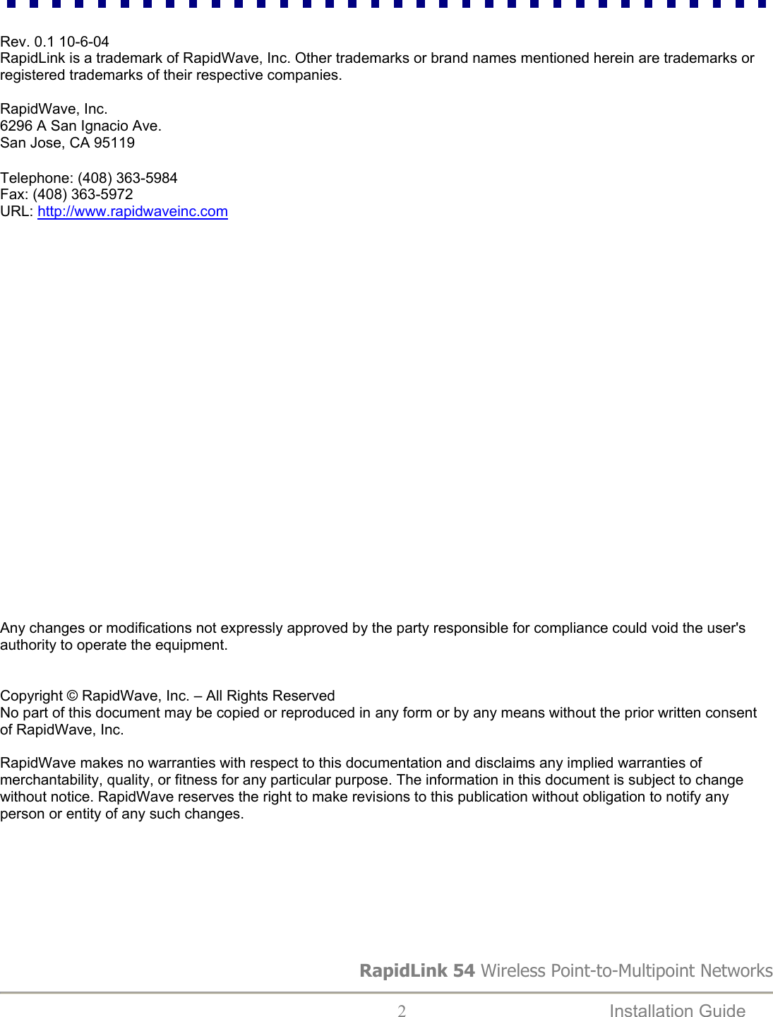  Rev. 0.1 10-6-04 RapidLink is a trademark of RapidWave, Inc. Other trademarks or brand names mentioned herein are trademarks or registered trademarks of their respective companies.  RapidWave, Inc. 6296 A San Ignacio Ave. San Jose, CA 95119  Telephone: (408) 363-5984 Fax: (408) 363-5972 URL: http://www.rapidwaveinc.com                        Any changes or modifications not expressly approved by the party responsible for compliance could void the user&apos;s authority to operate the equipment.   Copyright © RapidWave, Inc. – All Rights Reserved No part of this document may be copied or reproduced in any form or by any means without the prior written consent of RapidWave, Inc.  RapidWave makes no warranties with respect to this documentation and disclaims any implied warranties of merchantability, quality, or fitness for any particular purpose. The information in this document is subject to change without notice. RapidWave reserves the right to make revisions to this publication without obligation to notify any person or entity of any such changes. RapidLink 54 Wireless Point-to-Multipoint Networks  2  Installation Guide   