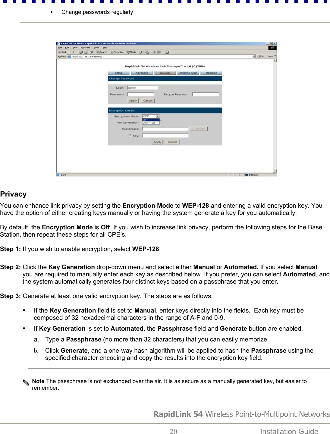   Change passwords regularly RapidLink 54 Wireless Point-to-Multipoint Networks  20  Installation Guide                                                                                   Privacy  You can enhance link privacy by setting the Encryption Mode to WEP-128 and entering a valid encryption key. You have the option of either creating keys manually or having the system generate a key for you automatically.   By default, the Encryption Mode is Off. If you wish to increase link privacy, perform the following steps for the Base Station, then repeat these steps for all CPE’s.   Step 1: If you wish to enable encryption, select WEP-128.    Step 2: Click the Key Generation drop-down menu and select either Manual or Automated. If you select Manual, you are required to manually enter each key as described below. If you prefer, you can select Automated, and the system automatically generates four distinct keys based on a passphrase that you enter.   Step 3: Generate at least one valid encryption key. The steps are as follows:    If the Key Generation field is set to Manual, enter keys directly into the fields.  Each key must be composed of 32 hexadecimal characters in the range of A-F and 0-9.   If Key Generation is set to Automated, the Passphrase field and Generate button are enabled. a. Type a Passphrase (no more than 32 characters) that you can easily memorize.  b.  Click Generate, and a one-way hash algorithm will be applied to hash the Passphrase using the specified character encoding and copy the results into the encryption key field.   Note The passphrase is not exchanged over the air. It is as secure as a manually generated key, but easier to remember.                        