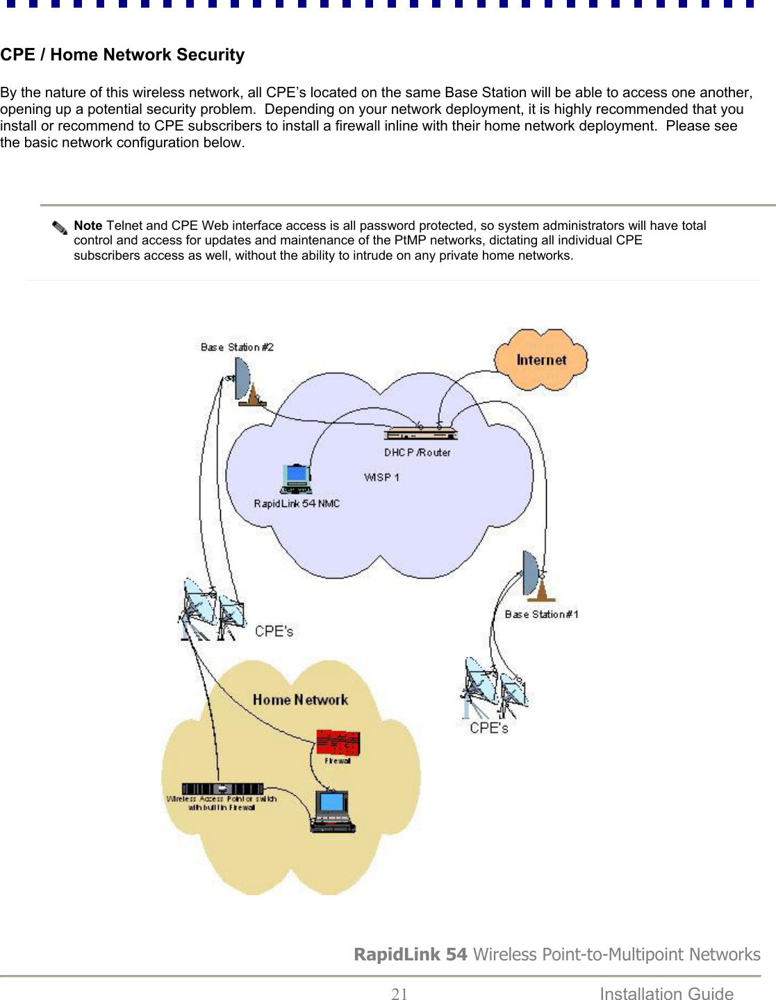 RapidLink 54 Wireless Point-to-Multipoint Networks  21  Installation Guide    CPE / Home Network Security  By the nature of this wireless network, all CPE’s located on the same Base Station will be able to access one another, opening up a potential security problem.  Depending on your network deployment, it is highly recommended that you install or recommend to CPE subscribers to install a firewall inline with their home network deployment.  Please see the basic network configuration below.   Note Telnet and CPE Web interface access is all password protected, so system administrators will have total control and access for updates and maintenance of the PtMP networks, dictating all individual CPE subscribers access as well, without the ability to intrude on any private home networks.                                              