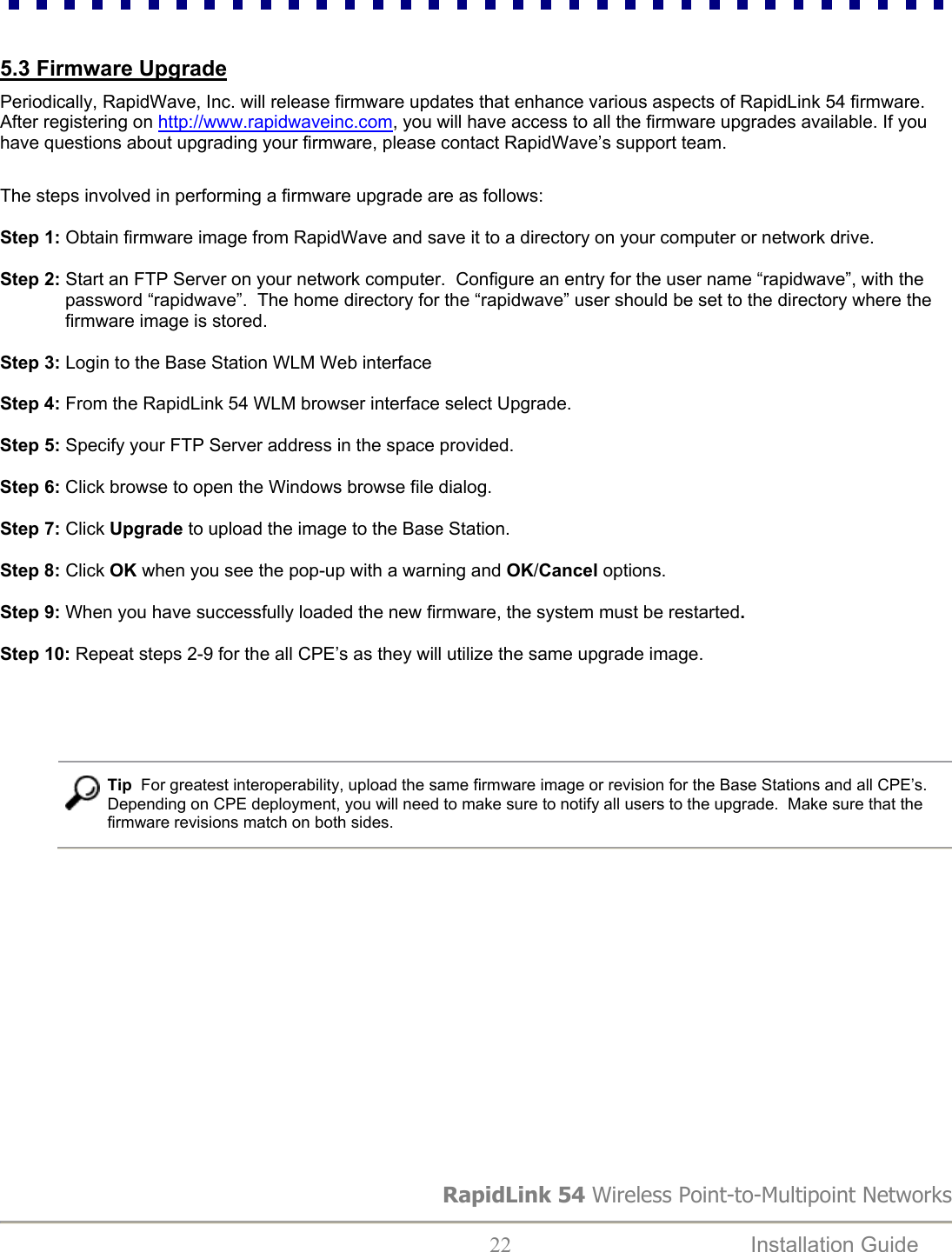  5.3 Firmware Upgrade  Periodically, RapidWave, Inc. will release firmware updates that enhance various aspects of RapidLink 54 firmware. After registering on http://www.rapidwaveinc.com, you will have access to all the firmware upgrades available. If you have questions about upgrading your firmware, please contact RapidWave’s support team.   The steps involved in performing a firmware upgrade are as follows:  Step 1: Obtain firmware image from RapidWave and save it to a directory on your computer or network drive.  Step 2: Start an FTP Server on your network computer.  Configure an entry for the user name “rapidwave”, with the password “rapidwave”.  The home directory for the “rapidwave” user should be set to the directory where the firmware image is stored.   Step 3: Login to the Base Station WLM Web interface  Step 4: From the RapidLink 54 WLM browser interface select Upgrade.  Step 5: Specify your FTP Server address in the space provided.  Step 6: Click browse to open the Windows browse file dialog.                            Step 7: Click Upgrade to upload the image to the Base Station.  Step 8: Click OK when you see the pop-up with a warning and OK/Cancel options.                           Step 9: When you have successfully loaded the new firmware, the system must be restarted.  Step 10: Repeat steps 2-9 for the all CPE’s as they will utilize the same upgrade image.                 RapidLink 54 Wireless Point-to-Multipoint Networks  22  Installation Guide     Tip  For greatest interoperability, upload the same firmware image or revision for the Base Stations and all CPE’s.   Depending on CPE deployment, you will need to make sure to notify all users to the upgrade.  Make sure that the firmware revisions match on both sides.                 