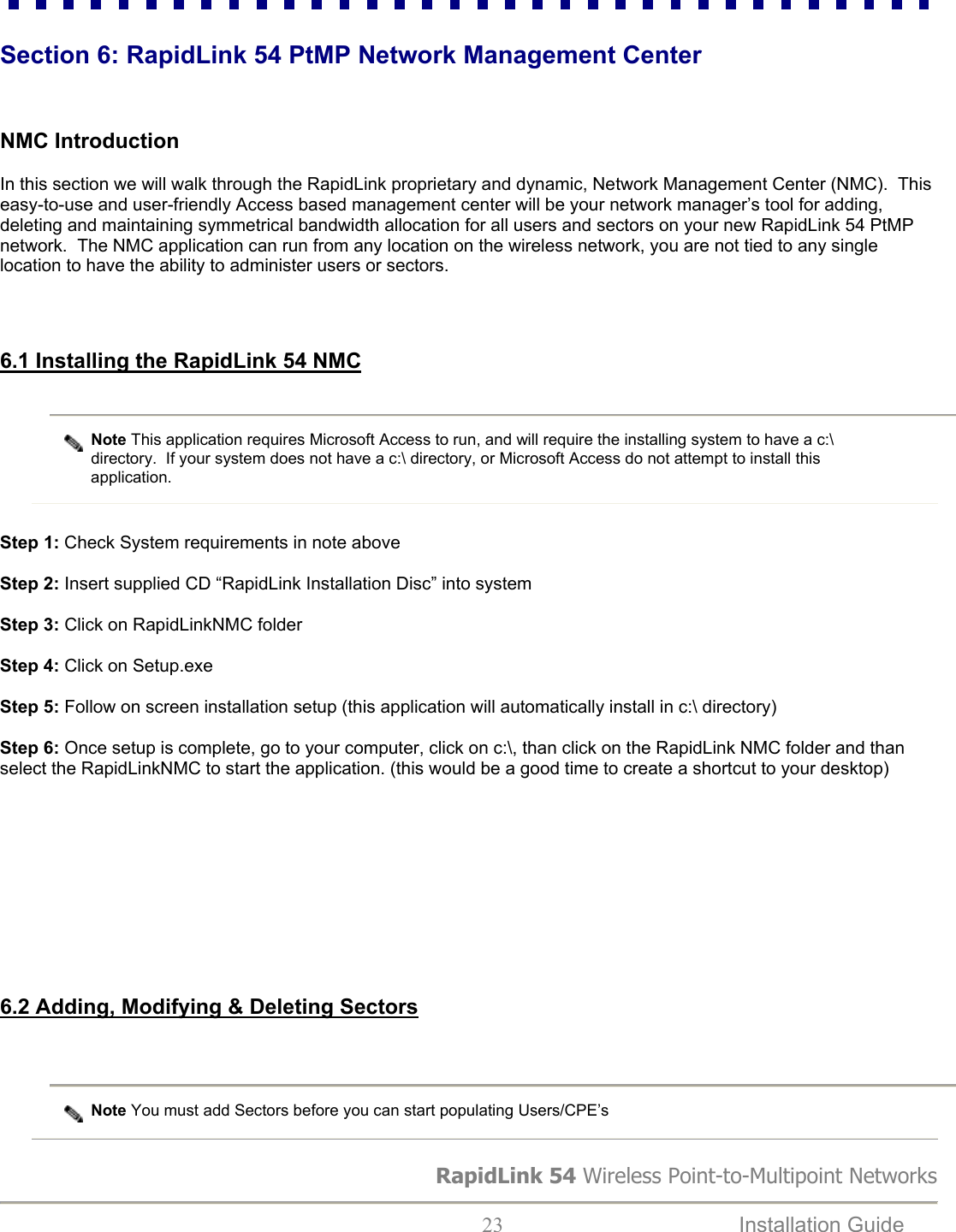 RapidLink 54 Wireless Point-to-Multipoint Networks  23  Installation Guide    Section 6: RapidLink 54 PtMP Network Management Center    NMC Introduction  In this section we will walk through the RapidLink proprietary and dynamic, Network Management Center (NMC).  This easy-to-use and user-friendly Access based management center will be your network manager’s tool for adding, deleting and maintaining symmetrical bandwidth allocation for all users and sectors on your new RapidLink 54 PtMP network.  The NMC application can run from any location on the wireless network, you are not tied to any single location to have the ability to administer users or sectors.    6.1 Installing the RapidLink 54 NMC  Note This application requires Microsoft Access to run, and will require the installing system to have a c:\ directory.  If your system does not have a c:\ directory, or Microsoft Access do not attempt to install this application.   Step 1: Check System requirements in note above  Step 2: Insert supplied CD “RapidLink Installation Disc” into system  Step 3: Click on RapidLinkNMC folder  Step 4: Click on Setup.exe  Step 5: Follow on screen installation setup (this application will automatically install in c:\ directory)  Step 6: Once setup is complete, go to your computer, click on c:\, than click on the RapidLink NMC folder and than select the RapidLinkNMC to start the application. (this would be a good time to create a shortcut to your desktop)           6.2 Adding, Modifying &amp; Deleting Sectors   Note You must add Sectors before you can start populating Users/CPE’s  