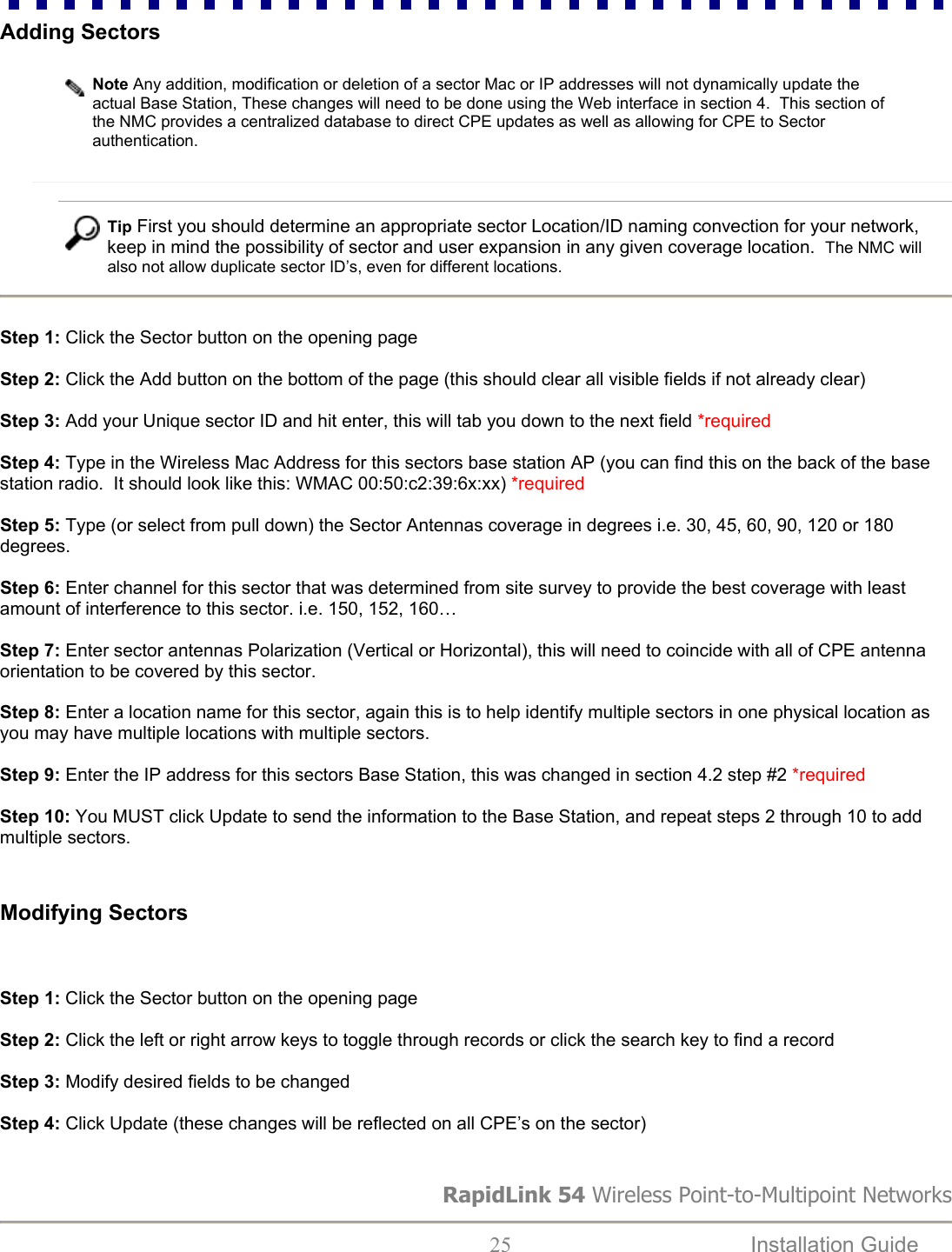 Adding Sectors   Note Any addition, modification or deletion of a sector Mac or IP addresses will not dynamically update the actual Base Station, These changes will need to be done using the Web interface in section 4.  This section of the NMC provides a centralized database to direct CPE updates as well as allowing for CPE to Sector authentication. RapidLink 54 Wireless Point-to-Multipoint Networks  25  Installation Guide      Tip First you should determine an appropriate sector Location/ID naming convection for your network, keep in mind the possibility of sector and user expansion in any given coverage location.  The NMC will also not allow duplicate sector ID’s, even for different locations.   Step 1: Click the Sector button on the opening page  Step 2: Click the Add button on the bottom of the page (this should clear all visible fields if not already clear)  Step 3: Add your Unique sector ID and hit enter, this will tab you down to the next field *required  Step 4: Type in the Wireless Mac Address for this sectors base station AP (you can find this on the back of the base station radio.  It should look like this: WMAC 00:50:c2:39:6x:xx) *required  Step 5: Type (or select from pull down) the Sector Antennas coverage in degrees i.e. 30, 45, 60, 90, 120 or 180 degrees.  Step 6: Enter channel for this sector that was determined from site survey to provide the best coverage with least amount of interference to this sector. i.e. 150, 152, 160…  Step 7: Enter sector antennas Polarization (Vertical or Horizontal), this will need to coincide with all of CPE antenna orientation to be covered by this sector.  Step 8: Enter a location name for this sector, again this is to help identify multiple sectors in one physical location as you may have multiple locations with multiple sectors.  Step 9: Enter the IP address for this sectors Base Station, this was changed in section 4.2 step #2 *required  Step 10: You MUST click Update to send the information to the Base Station, and repeat steps 2 through 10 to add multiple sectors.     Modifying Sectors    Step 1: Click the Sector button on the opening page  Step 2: Click the left or right arrow keys to toggle through records or click the search key to find a record  Step 3: Modify desired fields to be changed   Step 4: Click Update (these changes will be reflected on all CPE’s on the sector)   