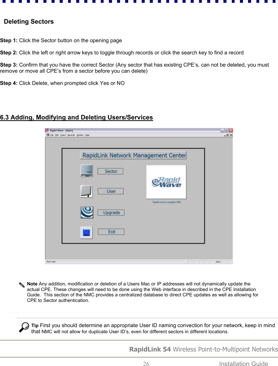 RapidLink 54 Wireless Point-to-Multipoint Networks  26  Installation Guide     Deleting Sectors   Step 1: Click the Sector button on the opening page  Step 2: Click the left or right arrow keys to toggle through records or click the search key to find a record  Step 3: Confirm that you have the correct Sector (Any sector that has existing CPE’s, can not be deleted, you must remove or move all CPE’s from a sector before you can delete)  Step 4: Click Delete, when prompted click Yes or NO                                               6.3 Adding, Modifying and Deleting Users/Services     Note Any addition, modification or deletion of a Users Mac or IP addresses will not dynamically update the actual CPE. These changes will need to be done using the Web interface in described in the CPE Installation Guide.  This section of the NMC provides a centralized database to direct CPE updates as well as allowing for CPE to Sector authentication.    Tip First you should determine an appropriate User ID naming convection for your network, keep in mind that NMC will not allow for duplicate User ID’s, even for different sectors in different locations.  