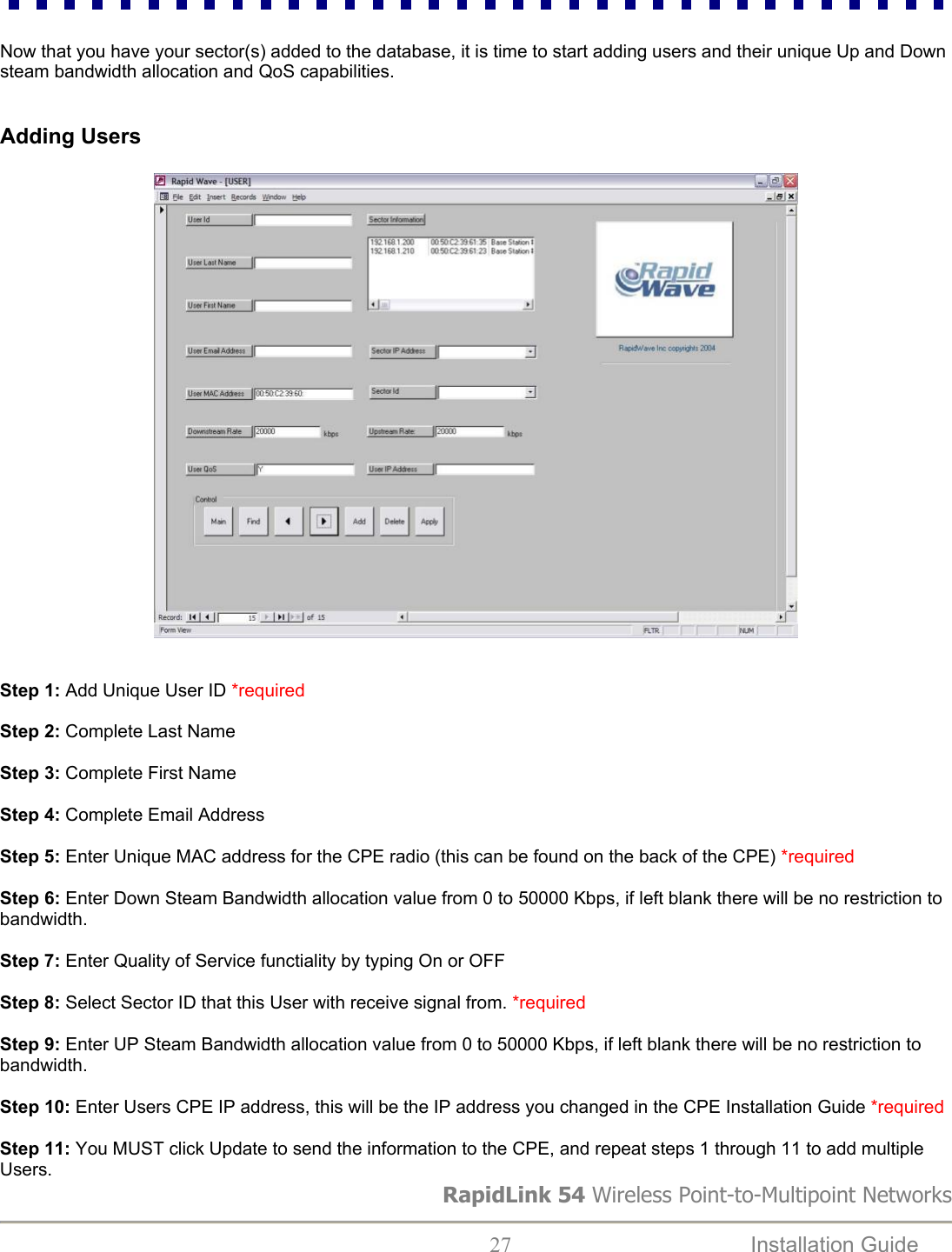  Now that you have your sector(s) added to the database, it is time to start adding users and their unique Up and Down steam bandwidth allocation and QoS capabilities.   Adding Users     Step 1: Add Unique User ID *required  Step 2: Complete Last Name  Step 3: Complete First Name  Step 4: Complete Email Address  Step 5: Enter Unique MAC address for the CPE radio (this can be found on the back of the CPE) *required  Step 6: Enter Down Steam Bandwidth allocation value from 0 to 50000 Kbps, if left blank there will be no restriction to bandwidth.  Step 7: Enter Quality of Service functiality by typing On or OFF  Step 8: Select Sector ID that this User with receive signal from. *required  Step 9: Enter UP Steam Bandwidth allocation value from 0 to 50000 Kbps, if left blank there will be no restriction to bandwidth.  Step 10: Enter Users CPE IP address, this will be the IP address you changed in the CPE Installation Guide *required  RapidLink 54 Wireless Point-to-Multipoint Networks Step 11: You MUST click Update to send the information to the CPE, and repeat steps 1 through 11 to add multiple Users.    27  Installation Guide   