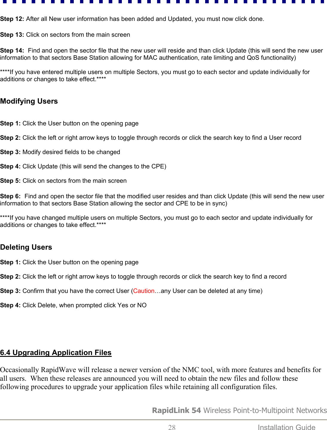  Step 12: After all New user information has been added and Updated, you must now click done.  Step 13: Click on sectors from the main screen  Step 14:  Find and open the sector file that the new user will reside and than click Update (this will send the new user information to that sectors Base Station allowing for MAC authentication, rate limiting and QoS functionality)  ****If you have entered multiple users on multiple Sectors, you must go to each sector and update individually for additions or changes to take effect.****   Modifying Users   Step 1: Click the User button on the opening page  Step 2: Click the left or right arrow keys to toggle through records or click the search key to find a User record  Step 3: Modify desired fields to be changed   Step 4: Click Update (this will send the changes to the CPE)  Step 5: Click on sectors from the main screen  Step 6:  Find and open the sector file that the modified user resides and than click Update (this will send the new user information to that sectors Base Station allowing the sector and CPE to be in sync)  ****If you have changed multiple users on multiple Sectors, you must go to each sector and update individually for additions or changes to take effect.****   Deleting Users  Step 1: Click the User button on the opening page  Step 2: Click the left or right arrow keys to toggle through records or click the search key to find a record  Step 3: Confirm that you have the correct User (Caution…any User can be deleted at any time)  Step 4: Click Delete, when prompted click Yes or NO      6.4 Upgrading Application Files  Occasionally RapidWave will release a newer version of the NMC tool, with more features and benefits for all users.  When these releases are announced you will need to obtain the new files and follow these following procedures to upgrade your application files while retaining all configuration files.  RapidLink 54 Wireless Point-to-Multipoint Networks  28  Installation Guide   