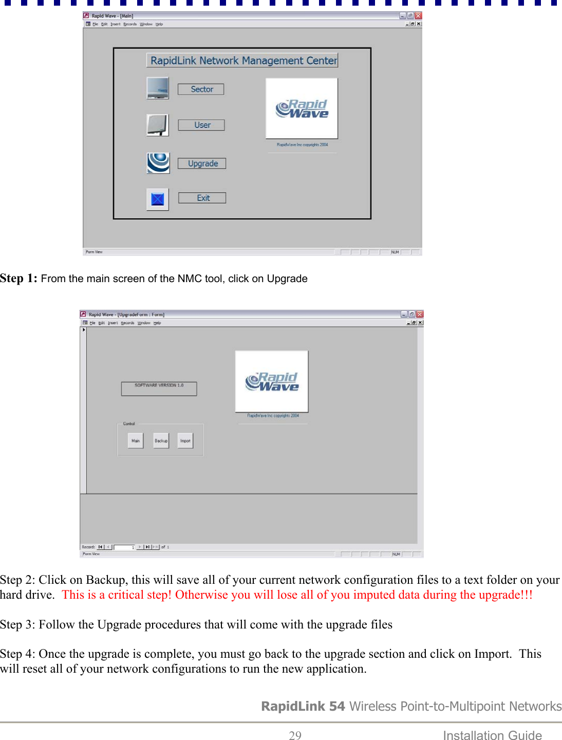                              Step 1: From the main screen of the NMC tool, click on Upgrade                               Step 2: Click on Backup, this will save all of your current network configuration files to a text folder on your hard drive.  This is a critical step! Otherwise you will lose all of you imputed data during the upgrade!!!  Step 3: Follow the Upgrade procedures that will come with the upgrade files  Step 4: Once the upgrade is complete, you must go back to the upgrade section and click on Import.  This will reset all of your network configurations to run the new application.  RapidLink 54 Wireless Point-to-Multipoint Networks  29  Installation Guide   