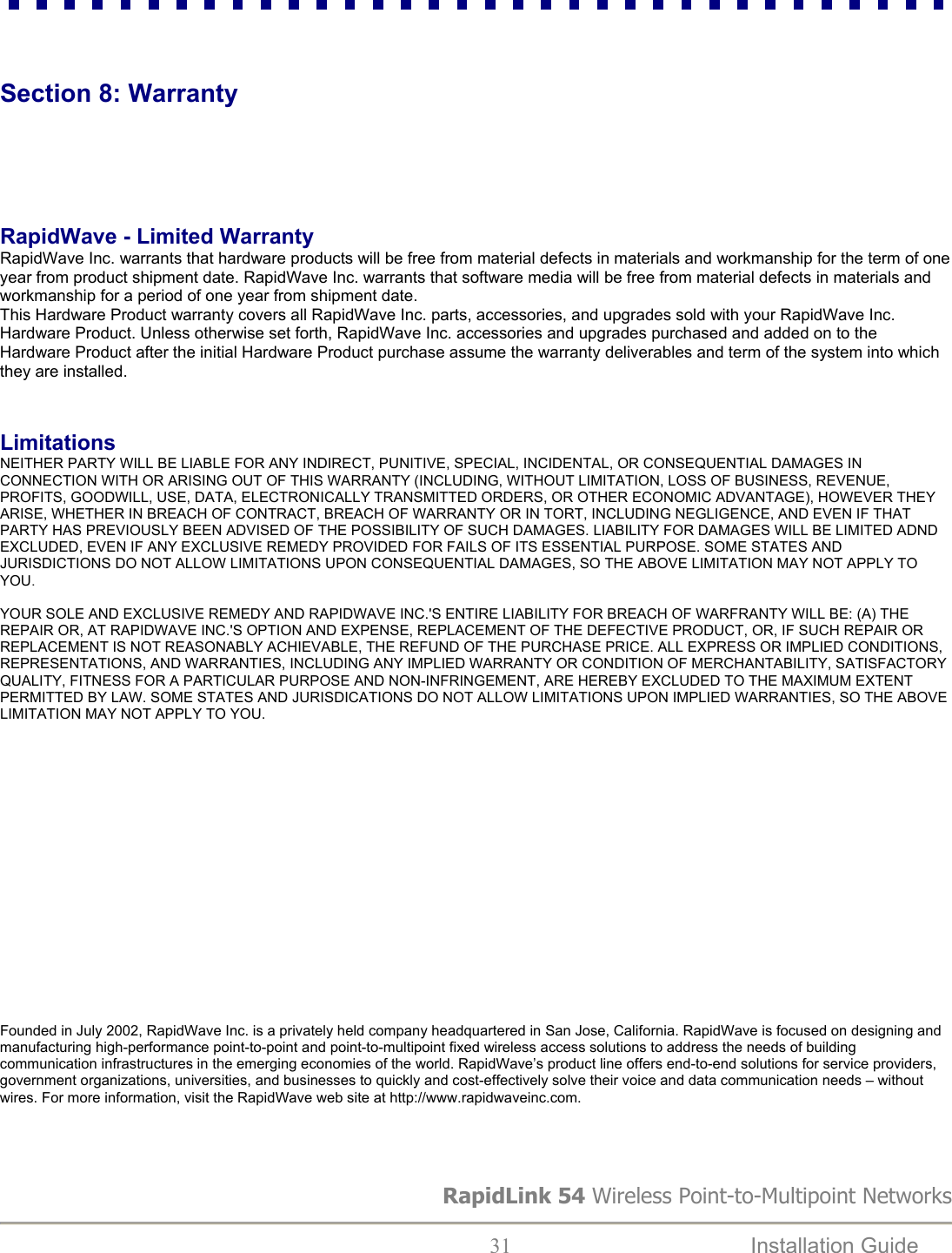RapidLink 54 Wireless Point-to-Multipoint Networks  31  Installation Guide     Section 8: Warranty     RapidWave - Limited Warranty RapidWave Inc. warrants that hardware products will be free from material defects in materials and workmanship for the term of one year from product shipment date. RapidWave Inc. warrants that software media will be free from material defects in materials and workmanship for a period of one year from shipment date.  This Hardware Product warranty covers all RapidWave Inc. parts, accessories, and upgrades sold with your RapidWave Inc. Hardware Product. Unless otherwise set forth, RapidWave Inc. accessories and upgrades purchased and added on to the Hardware Product after the initial Hardware Product purchase assume the warranty deliverables and term of the system into which they are installed.    Limitations NEITHER PARTY WILL BE LIABLE FOR ANY INDIRECT, PUNITIVE, SPECIAL, INCIDENTAL, OR CONSEQUENTIAL DAMAGES IN CONNECTION WITH OR ARISING OUT OF THIS WARRANTY (INCLUDING, WITHOUT LIMITATION, LOSS OF BUSINESS, REVENUE, PROFITS, GOODWILL, USE, DATA, ELECTRONICALLY TRANSMITTED ORDERS, OR OTHER ECONOMIC ADVANTAGE), HOWEVER THEY ARISE, WHETHER IN BREACH OF CONTRACT, BREACH OF WARRANTY OR IN TORT, INCLUDING NEGLIGENCE, AND EVEN IF THAT PARTY HAS PREVIOUSLY BEEN ADVISED OF THE POSSIBILITY OF SUCH DAMAGES. LIABILITY FOR DAMAGES WILL BE LIMITED ADND EXCLUDED, EVEN IF ANY EXCLUSIVE REMEDY PROVIDED FOR FAILS OF ITS ESSENTIAL PURPOSE. SOME STATES AND JURISDICTIONS DO NOT ALLOW LIMITATIONS UPON CONSEQUENTIAL DAMAGES, SO THE ABOVE LIMITATION MAY NOT APPLY TO YOU.   YOUR SOLE AND EXCLUSIVE REMEDY AND RAPIDWAVE INC.&apos;S ENTIRE LIABILITY FOR BREACH OF WARFRANTY WILL BE: (A) THE REPAIR OR, AT RAPIDWAVE INC.&apos;S OPTION AND EXPENSE, REPLACEMENT OF THE DEFECTIVE PRODUCT, OR, IF SUCH REPAIR OR REPLACEMENT IS NOT REASONABLY ACHIEVABLE, THE REFUND OF THE PURCHASE PRICE. ALL EXPRESS OR IMPLIED CONDITIONS, REPRESENTATIONS, AND WARRANTIES, INCLUDING ANY IMPLIED WARRANTY OR CONDITION OF MERCHANTABILITY, SATISFACTORY QUALITY, FITNESS FOR A PARTICULAR PURPOSE AND NON-INFRINGEMENT, ARE HEREBY EXCLUDED TO THE MAXIMUM EXTENT PERMITTED BY LAW. SOME STATES AND JURISDICATIONS DO NOT ALLOW LIMITATIONS UPON IMPLIED WARRANTIES, SO THE ABOVE LIMITATION MAY NOT APPLY TO YOU.                    Founded in July 2002, RapidWave Inc. is a privately held company headquartered in San Jose, California. RapidWave is focused on designing and manufacturing high-performance point-to-point and point-to-multipoint fixed wireless access solutions to address the needs of building communication infrastructures in the emerging economies of the world. RapidWave’s product line offers end-to-end solutions for service providers, government organizations, universities, and businesses to quickly and cost-effectively solve their voice and data communication needs – without wires. For more information, visit the RapidWave web site at http://www.rapidwaveinc.com.  