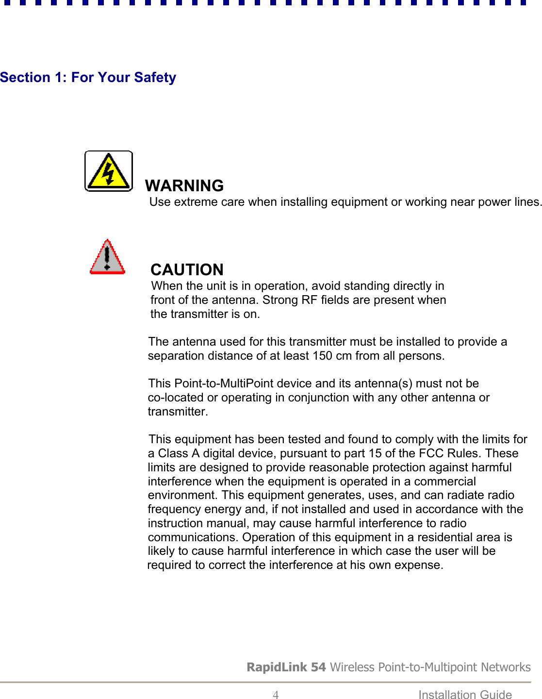 RapidLink 54 Wireless Point-to-Multipoint Networks  4  Installation Guide        Section 1: For Your Safety                    WARNING              Use extreme care when installing equipment or working near power lines.                                                                                        CAUTION          When the unit is in operation, avoid standing directly in         front of the antenna. Strong RF fields are present when         the transmitter is on.                                                   The antenna used for this transmitter must be installed to provide a                                               separation distance of at least 150 cm from all persons.                                                    This Point-to-MultiPoint device and its antenna(s) must not be                                              co-located or operating in conjunction with any other antenna or                                               transmitter.   This equipment has been tested and found to comply with the limits for                                               a Class A digital device, pursuant to part 15 of the FCC Rules. These                                               limits are designed to provide reasonable protection against harmful                                              interference when the equipment is operated in a commercial                                              environment. This equipment generates, uses, and can radiate radio                                              frequency energy and, if not installed and used in accordance with the                                               instruction manual, may cause harmful interference to radio                                              communications. Operation of this equipment in a residential area is                                               likely to cause harmful interference in which case the user will be        required to correct the interference at his own expense.       