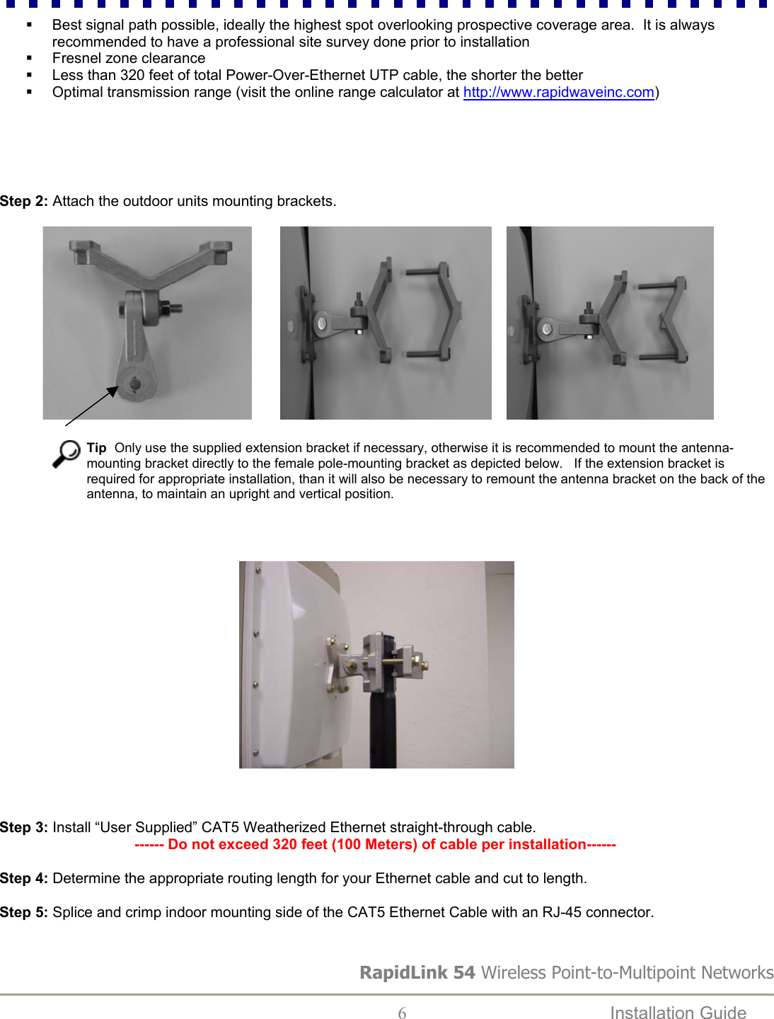   Best signal path possible, ideally the highest spot overlooking prospective coverage area.  It is always recommended to have a professional site survey done prior to installation   Fresnel zone clearance   Less than 320 feet of total Power-Over-Ethernet UTP cable, the shorter the better   Optimal transmission range (visit the online range calculator at http://www.rapidwaveinc.com)      Step 2: Attach the outdoor units mounting brackets.                                                                                                                                                          Tip  Only use the supplied extension bracket if necessary, otherwise it is recommended to mount the antenna-mounting bracket directly to the female pole-mounting bracket as depicted below.   If the extension bracket is required for appropriate installation, than it will also be necessary to remount the antenna bracket on the back of the antenna, to maintain an upright and vertical position.                                                                                          Step 3: Install “User Supplied” CAT5 Weatherized Ethernet straight-through cable.                                   ------ Do not exceed 320 feet (100 Meters) of cable per installation------  Step 4: Determine the appropriate routing length for your Ethernet cable and cut to length.  Step 5: Splice and crimp indoor mounting side of the CAT5 Ethernet Cable with an RJ-45 connector.  RapidLink 54 Wireless Point-to-Multipoint Networks  6  Installation Guide   