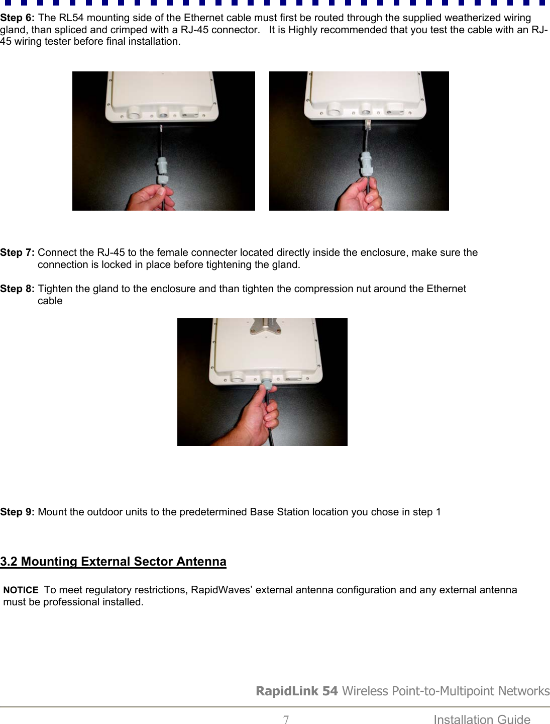 Step 6: The RL54 mounting side of the Ethernet cable must first be routed through the supplied weatherized wiring gland, than spliced and crimped with a RJ-45 connector.   It is Highly recommended that you test the cable with an RJ-45 wiring tester before final installation. RapidLink 54 Wireless Point-to-Multipoint Networks  7  Installation Guide                                         Step 7: Connect the RJ-45 to the female connecter located directly inside the enclosure, make sure the               connection is locked in place before tightening the gland.  Step 8: Tighten the gland to the enclosure and than tighten the compression nut around the Ethernet                cable                                                                                                                                      Step 9: Mount the outdoor units to the predetermined Base Station location you chose in step 1    3.2 Mounting External Sector Antenna NOTICE  To meet regulatory restrictions, RapidWaves’ external antenna configuration and any external antenna must be professional installed.  