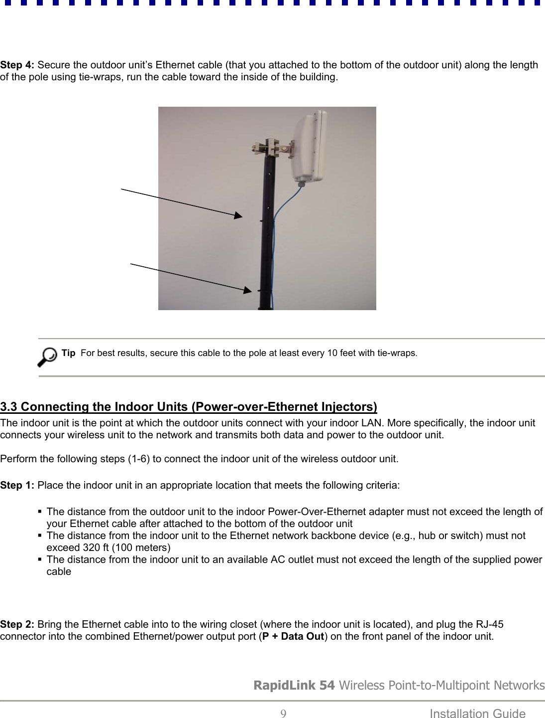     Step 4: Secure the outdoor unit’s Ethernet cable (that you attached to the bottom of the outdoor unit) along the length of the pole using tie-wraps, run the cable toward the inside of the building.                                                                Tip  For best results, secure this cable to the pole at least every 10 feet with tie-wraps.   3.3 Connecting the Indoor Units (Power-over-Ethernet Injectors) The indoor unit is the point at which the outdoor units connect with your indoor LAN. More specifically, the indoor unit connects your wireless unit to the network and transmits both data and power to the outdoor unit.   Perform the following steps (1-6) to connect the indoor unit of the wireless outdoor unit. Step 1: Place the indoor unit in an appropriate location that meets the following criteria:    The distance from the outdoor unit to the indoor Power-Over-Ethernet adapter must not exceed the length of your Ethernet cable after attached to the bottom of the outdoor unit  The distance from the indoor unit to the Ethernet network backbone device (e.g., hub or switch) must not exceed 320 ft (100 meters)  The distance from the indoor unit to an available AC outlet must not exceed the length of the supplied power cable  Step 2: Bring the Ethernet cable into to the wiring closet (where the indoor unit is located), and plug the RJ-45 connector into the combined Ethernet/power output port (P + Data Out) on the front panel of the indoor unit.  RapidLink 54 Wireless Point-to-Multipoint Networks  9  Installation Guide   