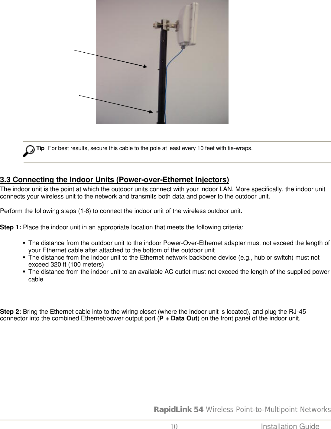 RapidLink 54 Wireless Point-to-Multipoint Networks  10 Installation Guide                                                                Tip  For best results, secure this cable to the pole at least every 10 feet with tie-wraps.   3.3 Connecting the Indoor Units (Power-over-Ethernet Injectors) The indoor unit is the point at which the outdoor units connect with your indoor LAN. More specifically, the indoor unit connects your wireless unit to the network and transmits both data and power to the outdoor unit.   Perform the following steps (1-6) to connect the indoor unit of the wireless outdoor unit. Step 1: Place the indoor unit in an appropriate location that meets the following criteria:   § The distance from the outdoor unit to the indoor Power-Over-Ethernet adapter must not exceed the length of your Ethernet cable after attached to the bottom of the outdoor unit § The distance from the indoor unit to the Ethernet network backbone device (e.g., hub or switch) must not exceed 320 ft (100 meters) § The distance from the indoor unit to an available AC outlet must not exceed the length of the supplied power cable  Step 2: Bring the Ethernet cable into to the wiring closet (where the indoor unit is located), and plug the RJ-45 connector into the combined Ethernet/power output port (P + Data Out) on the front panel of the indoor unit.  