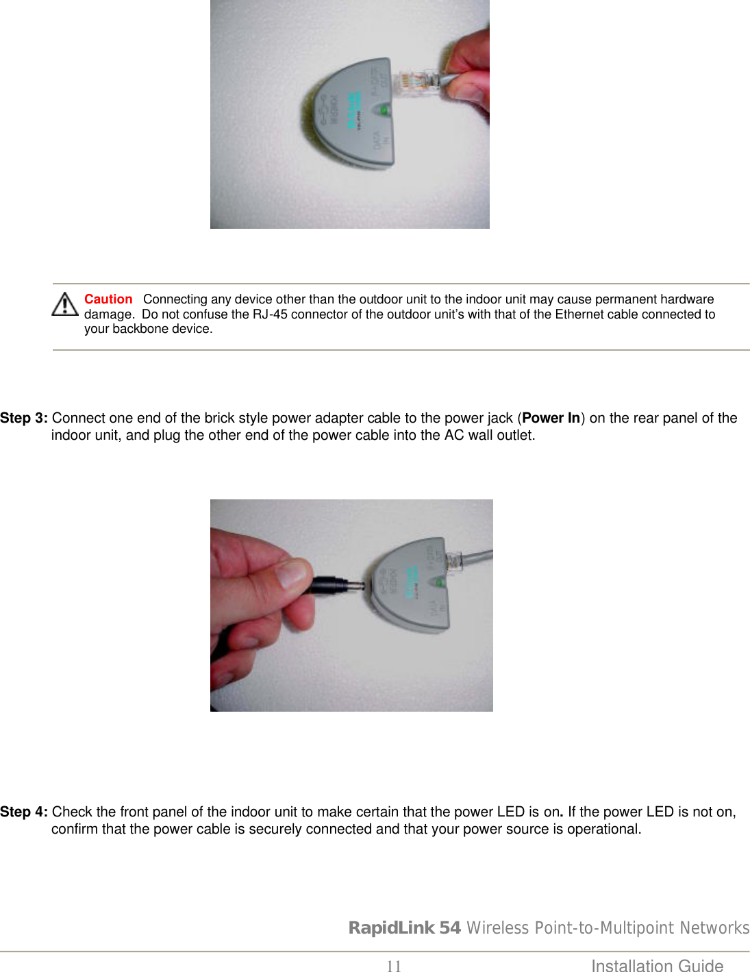 RapidLink 54 Wireless Point-to-Multipoint Networks  11 Installation Guide                                                             Caution   Connecting any device other than the outdoor unit to the indoor unit may cause permanent hardware damage.  Do not confuse the RJ-45 connector of the outdoor unit’s with that of the Ethernet cable connected to your backbone device.     Step 3: Connect one end of the brick style power adapter cable to the power jack (Power In) on the rear panel of the indoor unit, and plug the other end of the power cable into the AC wall outlet.                                                             Step 4: Check the front panel of the indoor unit to make certain that the power LED is on. If the power LED is not on, confirm that the power cable is securely connected and that your power source is operational.  