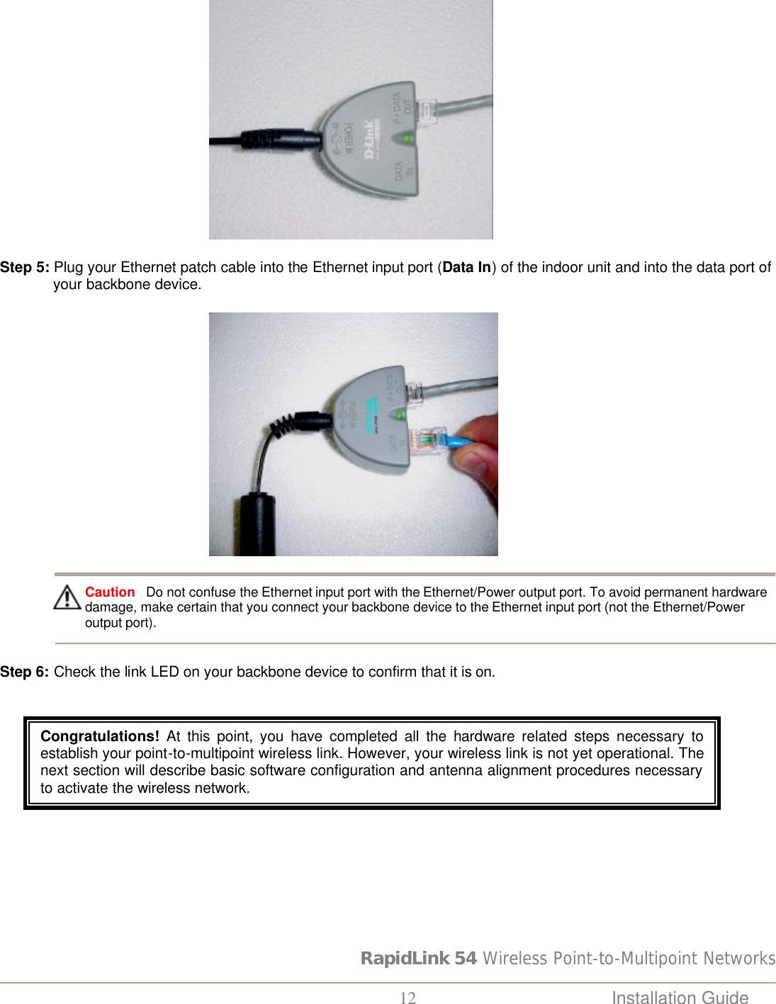 RapidLink 54 Wireless Point-to-Multipoint Networks  12 Installation Guide                                                        Step 5: Plug your Ethernet patch cable into the Ethernet input port (Data In) of the indoor unit and into the data port of your backbone device.                                                        Caution   Do not confuse the Ethernet input port with the Ethernet/Power output port. To avoid permanent hardware damage, make certain that you connect your backbone device to the Ethernet input port (not the Ethernet/Power output port).     Step 6: Check the link LED on your backbone device to confirm that it is on.     Congratulations! At this point, you have completed all the hardware related steps necessary to establish your point-to-multipoint wireless link. However, your wireless link is not yet operational. The next section will describe basic software configuration and antenna alignment procedures necessary to activate the wireless network.   