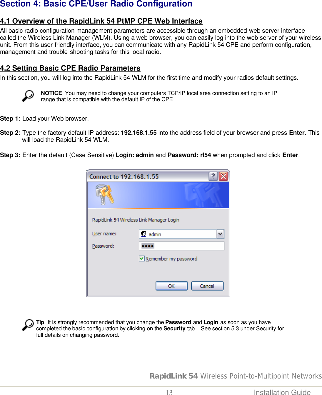 RapidLink 54 Wireless Point-to-Multipoint Networks  13 Installation Guide     Section 4: Basic CPE/User Radio Configuration   4.1 Overview of the RapidLink 54 PtMP CPE Web Interface All basic radio configuration management parameters are accessible through an embedded web server interface called the Wireless Link Manager (WLM). Using a web browser, you can easily log into the web server of your wireless unit. From this user-friendly interface, you can communicate with any RapidLink 54 CPE and perform configuration, management and trouble-shooting tasks for this local radio.   4.2 Setting Basic CPE Radio Parameters In this section, you will log into the RapidLink 54 WLM for the first time and modify your radios default settings.    NOTICE  You may need to change your computers TCP/IP local area connection setting to an IP range that is compatible with the default IP of the CPE  Step 1: Load your Web browser.  Step 2: Type the factory default IP address: 192.168.1.55 into the address field of your browser and press Enter. This will load the RapidLink 54 WLM.   Step 3: Enter the default (Case Sensitive) Login: admin and Password: rl54 when prompted and click Enter.                                                      Tip  It is strongly recommended that you change the Password and Login as soon as you have completed the basic configuration by clicking on the Security tab.   See section 5.3 under Security for full details on changing password.    