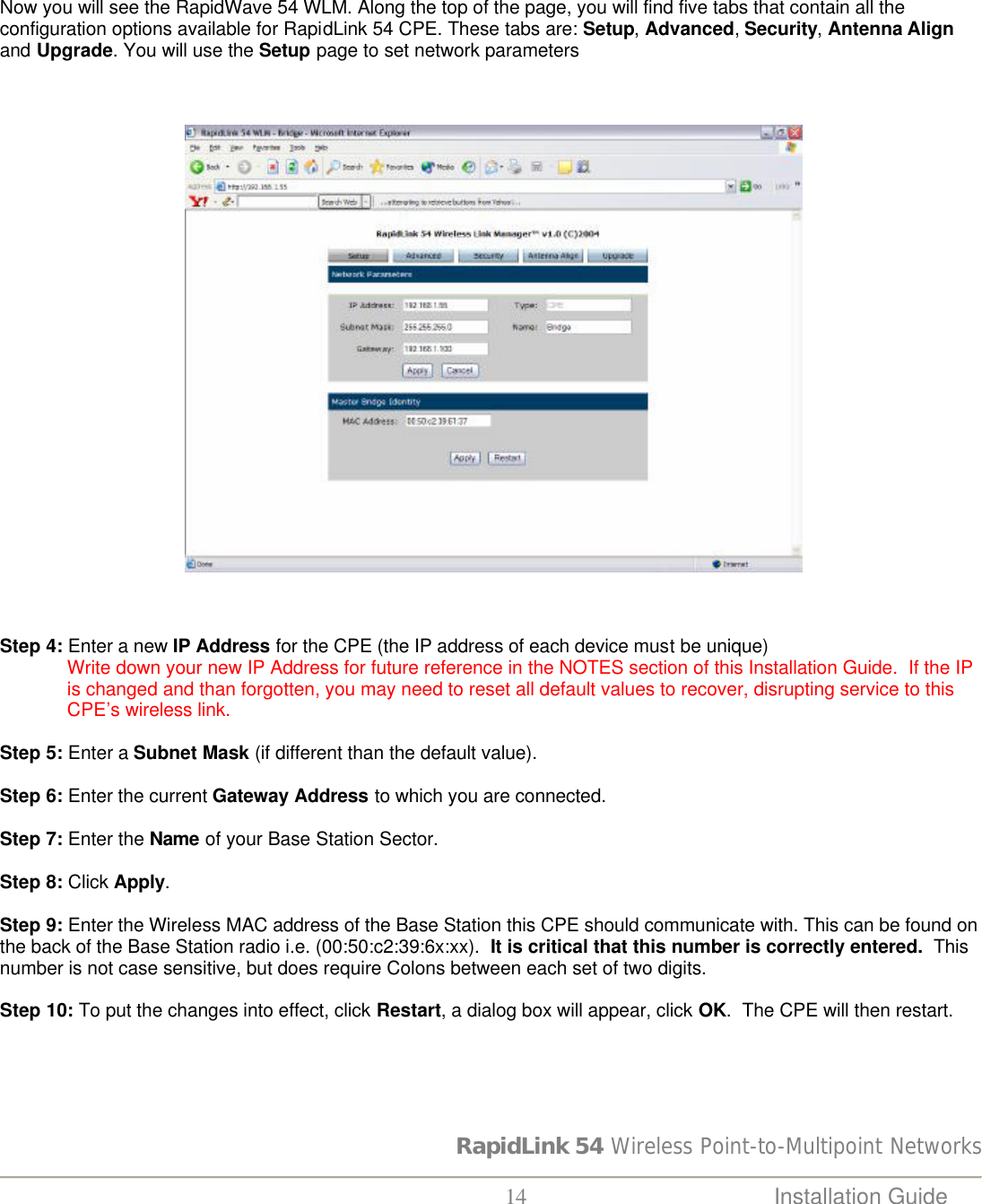 RapidLink 54 Wireless Point-to-Multipoint Networks  14 Installation Guide      Now you will see the RapidWave 54 WLM. Along the top of the page, you will find five tabs that contain all the configuration options available for RapidLink 54 CPE. These tabs are: Setup, Advanced, Security, Antenna Align and Upgrade. You will use the Setup page to set network parameters                                          Step 4: Enter a new IP Address for the CPE (the IP address of each device must be unique)               Write down your new IP Address for future reference in the NOTES section of this Installation Guide.  If the IP is changed and than forgotten, you may need to reset all default values to recover, disrupting service to this CPE’s wireless link.   Step 5: Enter a Subnet Mask (if different than the default value).  Step 6: Enter the current Gateway Address to which you are connected.  Step 7: Enter the Name of your Base Station Sector.  Step 8: Click Apply.  Step 9: Enter the Wireless MAC address of the Base Station this CPE should communicate with. This can be found on the back of the Base Station radio i.e. (00:50:c2:39:6x:xx).  It is critical that this number is correctly entered.  This number is not case sensitive, but does require Colons between each set of two digits.  Step 10: To put the changes into effect, click Restart, a dialog box will appear, click OK.  The CPE will then restart.   