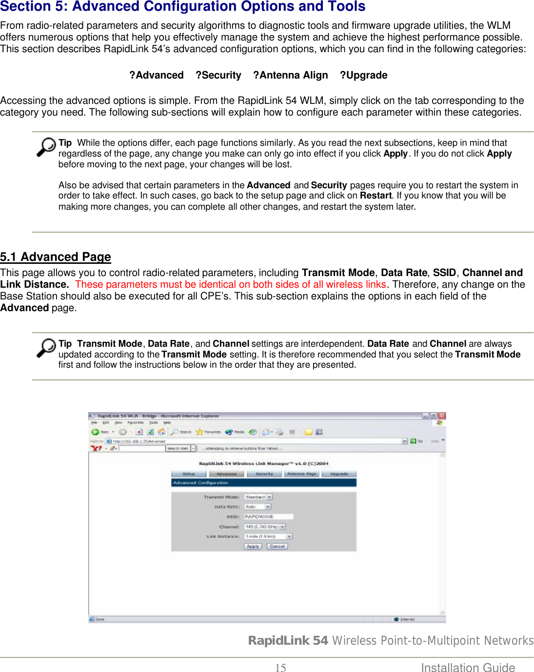 RapidLink 54 Wireless Point-to-Multipoint Networks  15 Installation Guide    Section 5: Advanced Configuration Options and Tools  From radio-related parameters and security algorithms to diagnostic tools and firmware upgrade utilities, the WLM offers numerous options that help you effectively manage the system and achieve the highest performance possible. This section describes RapidLink 54’s advanced configuration options, which you can find in the following categories:                                        ? Advanced    ? Security    ? Antenna Align    ? Upgrade Accessing the advanced options is simple. From the RapidLink 54 WLM, simply click on the tab corresponding to the category you need. The following sub-sections will explain how to configure each parameter within these categories.   Tip  While the options differ, each page functions similarly. As you read the next subsections, keep in mind that regardless of the page, any change you make can only go into effect if you click Apply. If you do not click Apply before moving to the next page, your changes will be lost.   Also be advised that certain parameters in the Advanced and Security pages require you to restart the system in order to take effect. In such cases, go back to the setup page and click on Restart. If you know that you will be making more changes, you can complete all other changes, and restart the system later.  5.1 Advanced Page This page allows you to control radio-related parameters, including Transmit Mode, Data Rate, SSID, Channel and Link Distance.  These parameters must be identical on both sides of all wireless links. Therefore, any change on the Base Station should also be executed for all CPE’s. This sub-section explains the options in each field of the Advanced page.    Tip  Transmit Mode, Data Rate, and Channel settings are interdependent. Data Rate and Channel are always updated according to the Transmit Mode setting. It is therefore recommended that you select the Transmit Mode first and follow the instructions below in the order that they are presented.                                                     